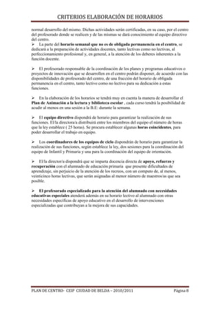 CRITERIOS ELABORACIÓN DE HORARIOS

normal desarrollo del mismo. Dichas actividades serán certificadas, en su caso, por el centro
del profesorado donde se realicen y de las mismas se dará conocimiento al equipo directivo
del centro.
La parte del horario semanal que no es de obligada permanencia en el centro, se
dedicará a la preparación de actividades docentes, tanto lectivas como no lectivas, al
perfeccionamiento profesional y, en general, a la atención de los deberes inherentes a la
función docente.
El profesorado responsable de la coordinación de los planes y programas educativos o
proyectos de innovación que se desarrollen en el centro podrán disponer, de acuerdo con las
disponibilidades de profesorado del centro, de una fracción del horario de obligada
permanencia en el centro, tanto lectivo como no lectivo para su dedicación a estas
funciones.
En la elaboración de los horarios se tendrá muy en cuenta la manera de desarrollar el
Plan de Animación a la lectura y biblioteca escolar , cada curso tendrá la posibilidad de
acudir al menos en una sesión a la B.E: durante la semana.
El equipo directivo dispondrá de horario para garantizar la realización de sus
funciones. El/la directora/a distribuirá entre los miembros del equipo el número de horas
que la ley establece ( 25 horas). Se procura establecer algunas horas coincidentes, para
poder desarrollar el trabajo en equipo.
Los coordinadores de los equipos de ciclo dispondrán de horario para garantizar la
realización de sus funciones, según establece la ley, dos sesiones para la coordinación del
equipo de Infantil y Primaria y una para la coordinación del equipo de orientación.
El/la director/a dispondrá que se imparta docencia directa de apoyo, refuerzo y
recuperación con el alumnado de educación primaria que presente dificultades de
aprendizaje, sin perjuicio de la atención de los recreos, con un computo de, al menos,
veinticinco horas lectivas, que serán asignadas al menor número de maestros/as que sea
posible.
El profesorado especializado para la atención del alumnado con necesidades
educativas especiales atenderá además en su horario lectivo al alumnado con otras
necesidades específicas de apoyo educativo en el desarrollo de intervenciones
especializadas que contribuyan a la mejora de sus capacidades.

PLAN DE CENTRO- CEIP CIUDAD DE BELDA – 2010/2011

Página 8

 