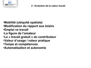 2 - Evolution de la valeur travail

•Mobilité (ubiquité spatiale)
•Modification du rapport aux loisirs
•Emploi vs travail
•La figure de l’amateur
•Le « travail gratuit » du contributeur
•Valeur d’usage / valeur pratique
•Temps et compétences
•Automatisation et autonomie

 