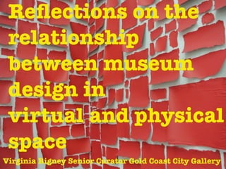 Reﬂections on the
relationship
between museum
design in
virtual and physical
space
Virginia Rigney Senior Curator Gold Coast City Gallery

 