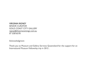 VIRGINIA RIGNEY
SENIOR CURATOR
GOLD COAST CITY GALLERY
rigney@theartscentregc.com.au
07 55816578
Acknowledgment
Thank you to Museum and Gallery Services Queensland for the support for an
International Museum Fellowship trip in 2012 .

 