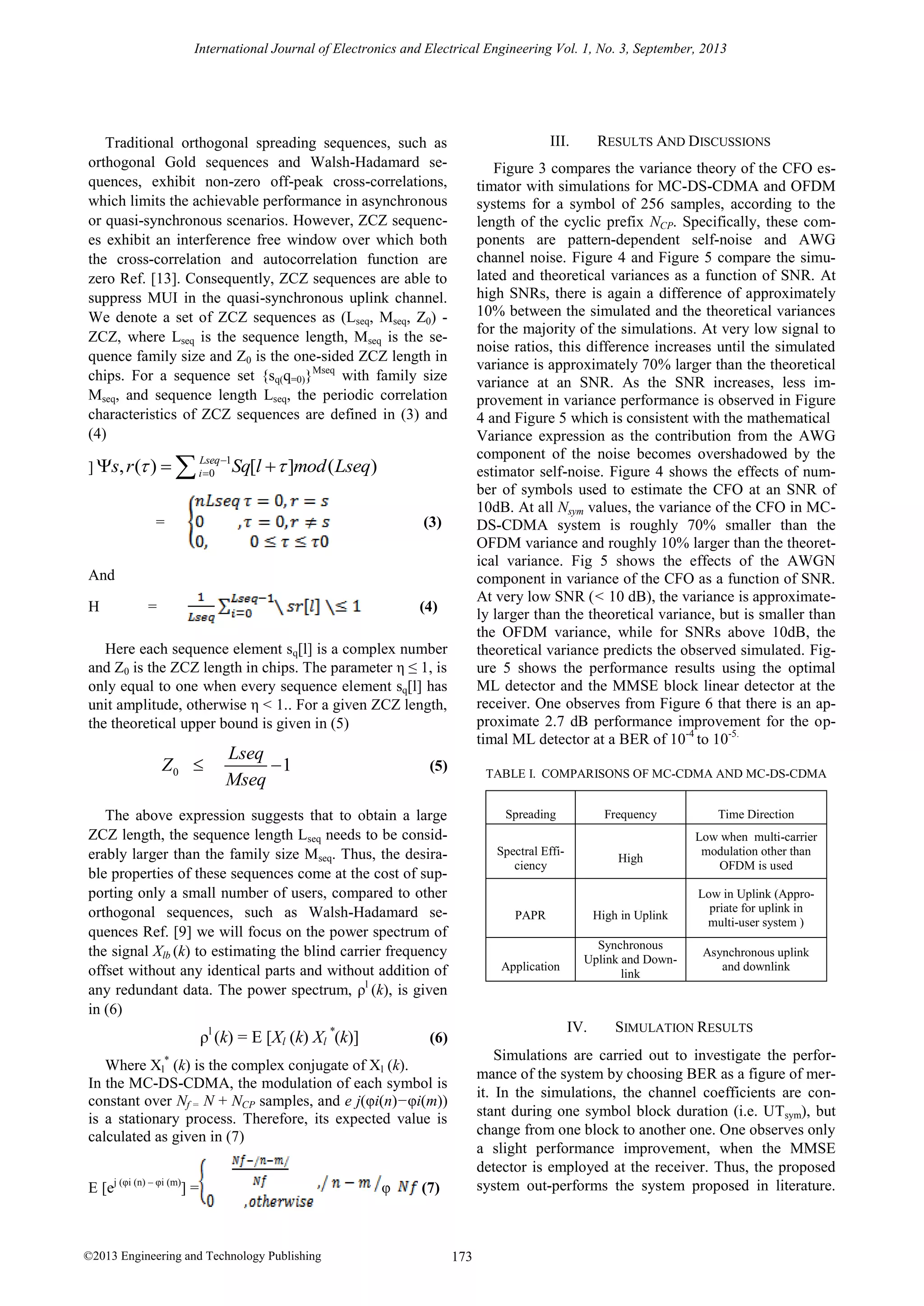 International Journal of Electronics and Electrical Engineering Vol. 1, No. 3, September, 2013

III.

Traditional orthogonal spreading sequences, such as
orthogonal Gold sequences and Walsh-Hadamard sequences, exhibit non-zero off-peak cross-correlations,
which limits the achievable performance in asynchronous
or quasi-synchronous scenarios. However, ZCZ sequences exhibit an interference free window over which both
the cross-correlation and autocorrelation function are
zero Ref. [13]. Consequently, ZCZ sequences are able to
suppress MUI in the quasi-synchronous uplink channel.
We denote a set of ZCZ sequences as (Lseq, Mseq, Z0) ZCZ, where Lseq is the sequence length, Mseq is the sequence family size and Z0 is the one-sided ZCZ length in
chips. For a sequence set {sq(q=0)}Mseq with family size
Mseq, and sequence length Lseq, the periodic correlation
characteristics of ZCZ sequences are defined in (3) and
(4)
] s, r ( ) 



Lseq 1
i 0

Figure 3 compares the variance theory of the CFO estimator with simulations for MC-DS-CDMA and OFDM
systems for a symbol of 256 samples, according to the
length of the cyclic prefix NCP. Specifically, these components are pattern-dependent self-noise and AWG
channel noise. Figure 4 and Figure 5 compare the simulated and theoretical variances as a function of SNR. At
high SNRs, there is again a difference of approximately
10% between the simulated and the theoretical variances
for the majority of the simulations. At very low signal to
noise ratios, this difference increases until the simulated
variance is approximately 70% larger than the theoretical
variance at an SNR. As the SNR increases, less improvement in variance performance is observed in Figure
4 and Figure 5 which is consistent with the mathematical
Variance expression as the contribution from the AWG
component of the noise becomes overshadowed by the
estimator self-noise. Figure 4 shows the effects of number of symbols used to estimate the CFO at an SNR of
10dB. At all Nsym values, the variance of the CFO in MCDS-CDMA system is roughly 70% smaller than the
OFDM variance and roughly 10% larger than the theoretical variance. Fig 5 shows the effects of the AWGN
component in variance of the CFO as a function of SNR.
At very low SNR (< 10 dB), the variance is approximately larger than the theoretical variance, but is smaller than
the OFDM variance, while for SNRs above 10dB, the
theoretical variance predicts the observed simulated. Figure 5 shows the performance results using the optimal
ML detector and the MMSE block linear detector at the
receiver. One observes from Figure 6 that there is an approximate 2.7 dB performance improvement for the optimal ML detector at a BER of 10-4 to 10-5.

Sq[l   ]mod ( Lseq)
(3)

=

And
Η

=

(4)

Here each sequence element sq[l] is a complex number
and Z0 is the ZCZ length in chips. The parameter η ≤ 1, is
only equal to one when every sequence element sq[l] has
unit amplitude, otherwise η < 1.. For a given ZCZ length,
the theoretical upper bound is given in (5)

Z0 

Lseq
1
Mseq

(5)

TABLE I. COMPARISONS OF MC-CDMA AND MC-DS-CDMA

The above expression suggests that to obtain a large
ZCZ length, the sequence length Lseq needs to be considerably larger than the family size Mseq. Thus, the desirable properties of these sequences come at the cost of supporting only a small number of users, compared to other
orthogonal sequences, such as Walsh-Hadamard sequences Ref. [9] we will focus on the power spectrum of
the signal Xlb (k) to estimating the blind carrier frequency
offset without any identical parts and without addition of
any redundant data. The power spectrum, ρl (k), is given
in (6)

ρl (k) = E [Xl (k) Xl *(k)]

Spreading

©2013 Engineering and Technology Publishing

High

PAPR

Application

High in Uplink
Synchronous
Uplink and Downlink

IV.

(6)

φ

Frequency

Spectral Efficiency

Time Direction
Low when multi-carrier
modulation other than
OFDM is used
Low in Uplink (Appropriate for uplink in
multi-user system )
Asynchronous uplink
and downlink

SIMULATION RESULTS

Simulations are carried out to investigate the performance of the system by choosing BER as a figure of merit. In the simulations, the channel coefficients are constant during one symbol block duration (i.e. UTsym), but
change from one block to another one. One observes only
a slight performance improvement, when the MMSE
detector is employed at the receiver. Thus, the proposed
system out-performs the system proposed in literature.

Where Xl* (k) is the complex conjugate of Xl (k).
In the MC-DS-CDMA, the modulation of each symbol is
constant over Nf = N + NCP samples, and e j(φi(n)−φi(m))
is a stationary process. Therefore, its expected value is
calculated as given in (7)
E [ej (φi (n) – φi (m)] =

RESULTS AND DISCUSSIONS

(7)

173

 