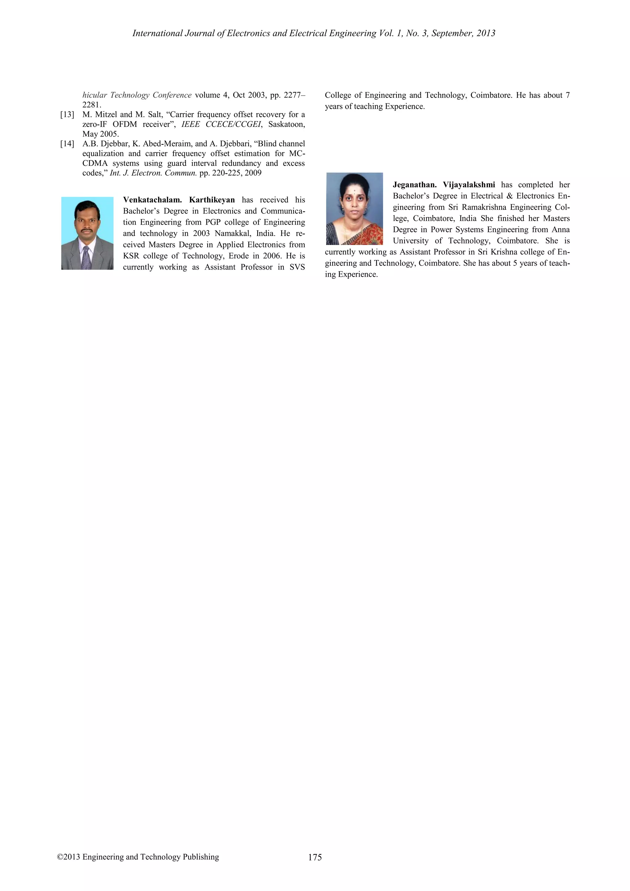 International Journal of Electronics and Electrical Engineering Vol. 1, No. 3, September, 2013

hicular Technology Conference volume 4, Oct 2003, pp. 2277–
2281.
[13] M. Mitzel and M. Salt, “Carrier frequency offset recovery for a
zero-IF OFDM receiver”, IEEE CCECE/CCGEI, Saskatoon,
May 2005.
[14] A.B. Djebbar, K. Abed-Meraim, and A. Djebbari, “Blind channel
equalization and carrier frequency offset estimation for MCCDMA systems using guard interval redundancy and excess
codes,” Int. J. Electron. Commun. pp. 220-225, 2009

College of Engineering and Technology, Coimbatore. He has about 7
years of teaching Experience.

Jeganathan. Vijayalakshmi has completed her
Bachelor’s Degree in Electrical & Electronics Engineering from Sri Ramakrishna Engineering College, Coimbatore, India She finished her Masters
Degree in Power Systems Engineering from Anna
University of Technology, Coimbatore. She is
currently working as Assistant Professor in Sri Krishna college of Engineering and Technology, Coimbatore. She has about 5 years of teaching Experience.

Venkatachalam. Karthikeyan has received his
Bachelor’s Degree in Electronics and Communication Engineering from PGP college of Engineering
and technology in 2003 Namakkal, India. He received Masters Degree in Applied Electronics from
KSR college of Technology, Erode in 2006. He is
currently working as Assistant Professor in SVS

©2013 Engineering and Technology Publishing

175

 