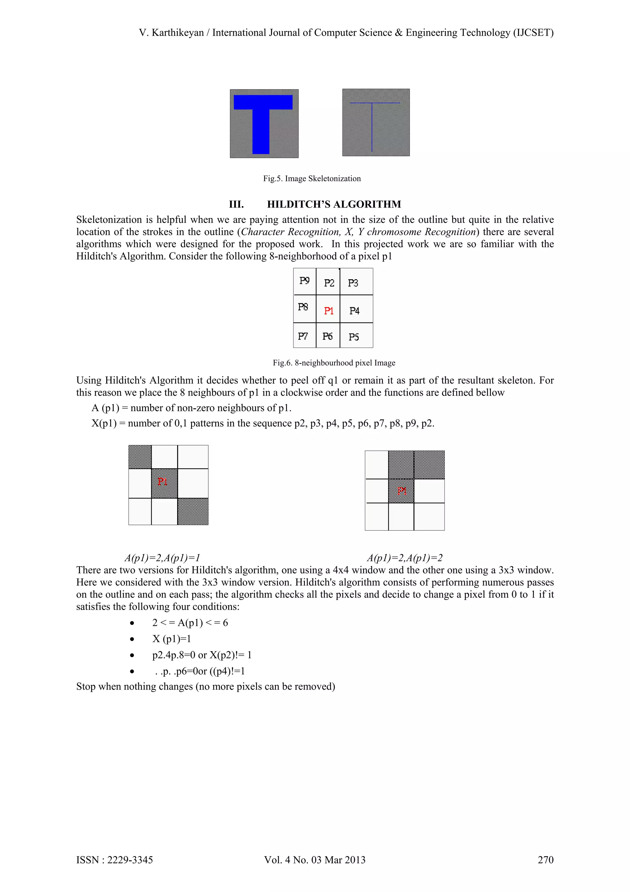 V. Karthikeyan / International Journal of Computer Science & Engineering Technology (IJCSET)

Fig.5. Image Skeletonization

III.
HILDITCH’S ALGORITHM
Skeletonization is helpful when we are paying attention not in the size of the outline but quite in the relative
location of the strokes in the outline (Character Recognition, X, Y chromosome Recognition) there are several
algorithms which were designed for the proposed work. In this projected work we are so familiar with the
Hilditch's Algorithm. Consider the following 8-neighborhood of a pixel p1

Fig.6. 8-neighbourhood pixel Image

Using Hilditch's Algorithm it decides whether to peel off q1 or remain it as part of the resultant skeleton. For
this reason we place the 8 neighbours of p1 in a clockwise order and the functions are defined bellow
A (p1) = number of non-zero neighbours of p1.
X(p1) = number of 0,1 patterns in the sequence p2, p3, p4, p5, p6, p7, p8, p9, p2.

A(p1)=2,A(p1)=1
A(p1)=2,A(p1)=2
There are two versions for Hilditch's algorithm, one using a 4x4 window and the other one using a 3x3 window.
Here we considered with the 3x3 window version. Hilditch's algorithm consists of performing numerous passes
on the outline and on each pass; the algorithm checks all the pixels and decide to change a pixel from 0 to 1 if it
satisfies the following four conditions:


2 < = A(p1) < = 6



X (p1)=1



p2.4p.8=0 or X(p2)!= 1


. .p. .p6=0or ((p4)!=1
Stop when nothing changes (no more pixels can be removed)

ISSN : 2229-3345

Vol. 4 No. 03 Mar 2013

270

 
