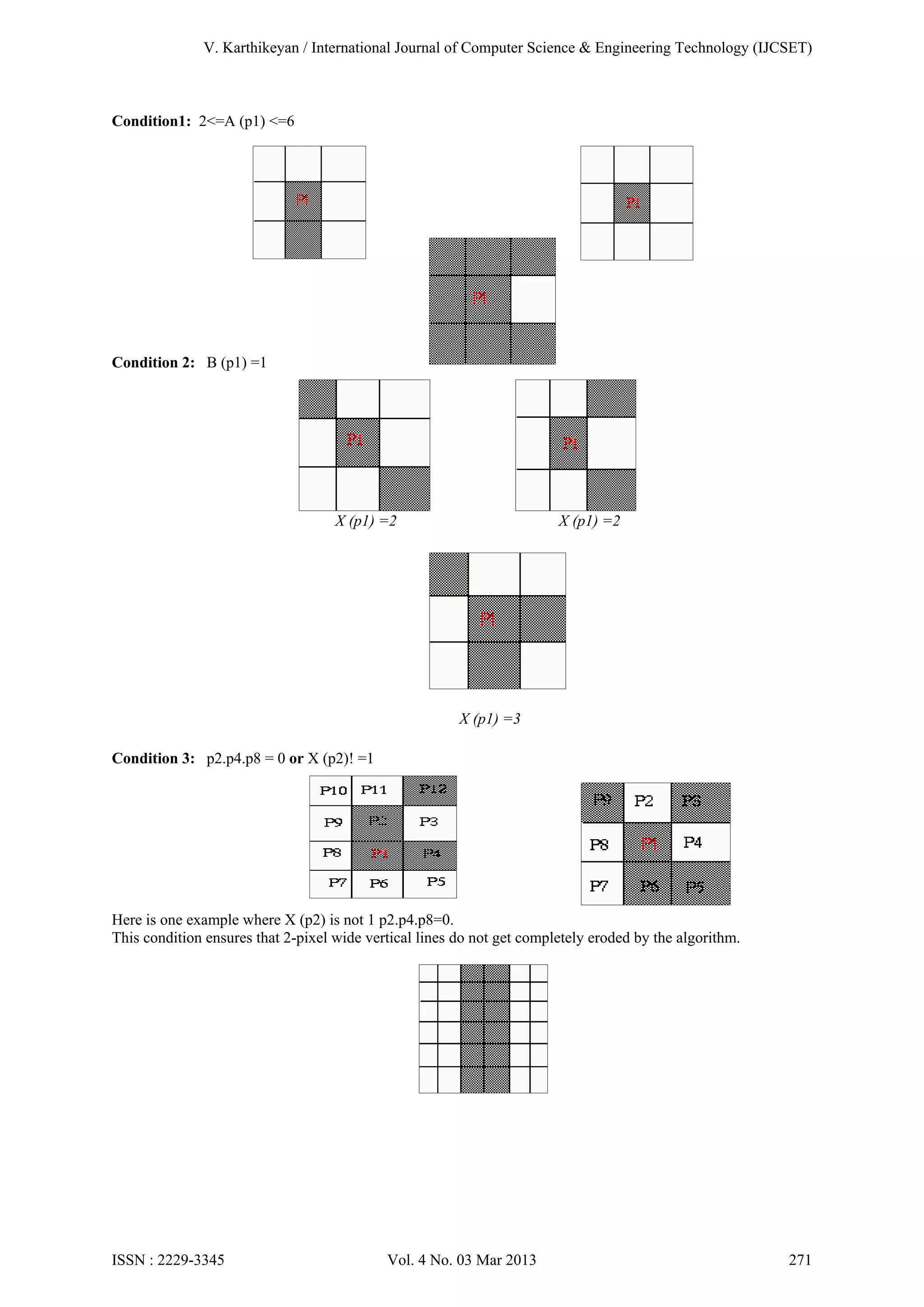 V. Karthikeyan / International Journal of Computer Science & Engineering Technology (IJCSET)

Condition1: 2<=A (p1) <=6

X (p1) =1

X (p1) =0

X (p1) =7
Condition 2: B (p1) =1

X (p1) =2

X (p1) =2

X (p1) =3
Condition 3: p2.p4.p8 = 0 or X (p2)! =1

Here is one example where X (p2) is not 1 p2.p4.p8=0.
This condition ensures that 2-pixel wide vertical lines do not get completely eroded by the algorithm.

ISSN : 2229-3345

Vol. 4 No. 03 Mar 2013

271

 