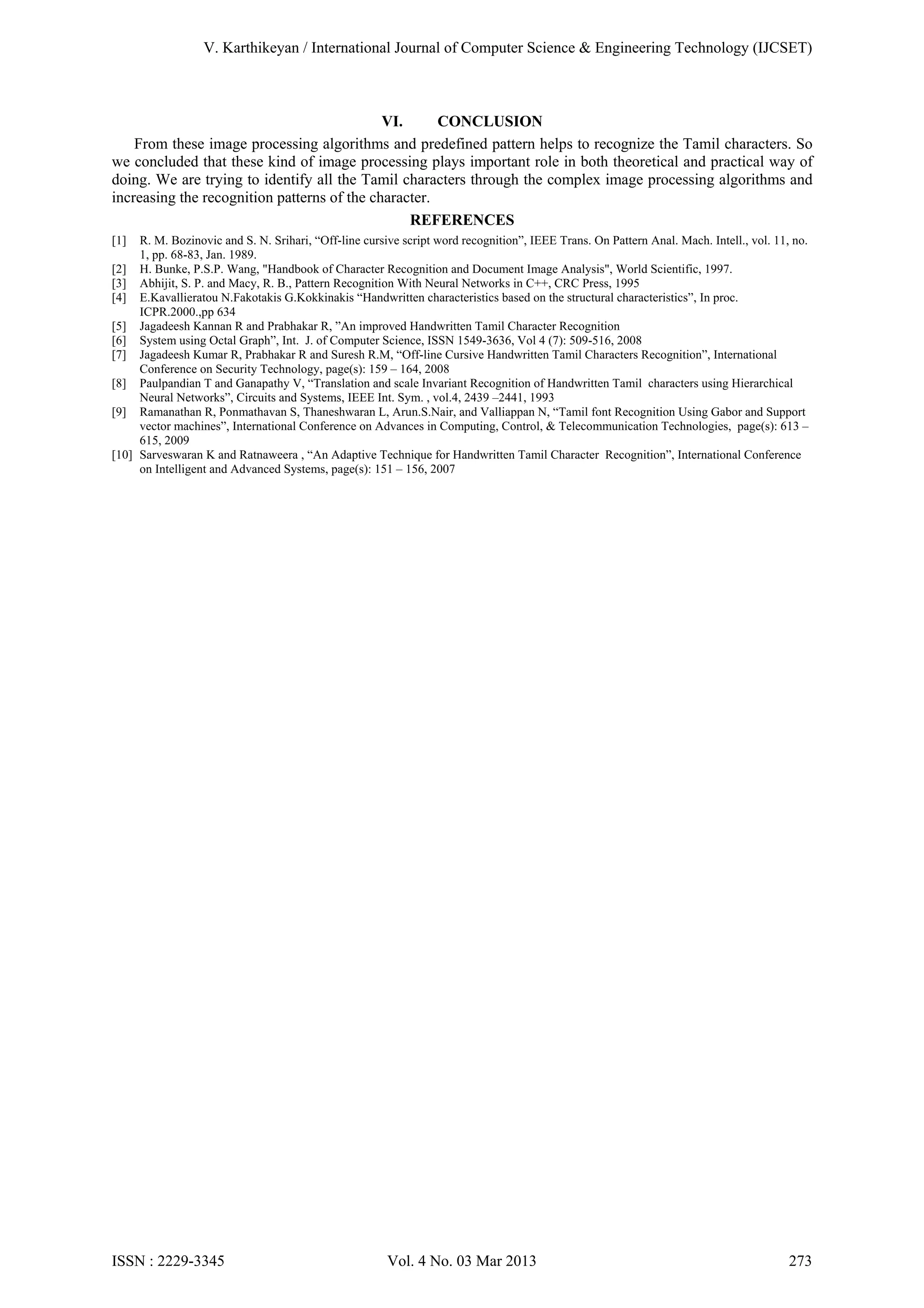 V. Karthikeyan / International Journal of Computer Science & Engineering Technology (IJCSET)

VI.
CONCLUSION
From these image processing algorithms and predefined pattern helps to recognize the Tamil characters. So
we concluded that these kind of image processing plays important role in both theoretical and practical way of
doing. We are trying to identify all the Tamil characters through the complex image processing algorithms and
increasing the recognition patterns of the character.
REFERENCES
[1]

R. M. Bozinovic and S. N. Srihari, “Off-line cursive script word recognition”, IEEE Trans. On Pattern Anal. Mach. Intell., vol. 11, no.
1, pp. 68-83, Jan. 1989.
[2] H. Bunke, P.S.P. Wang, "Handbook of Character Recognition and Document Image Analysis", World Scientific, 1997.
[3] Abhijit, S. P. and Macy, R. B., Pattern Recognition With Neural Networks in C++, CRC Press, 1995
[4] E.Kavallieratou N.Fakotakis G.Kokkinakis “Handwritten characteristics based on the structural characteristics”, In proc.
ICPR.2000.,pp 634
[5] Jagadeesh Kannan R and Prabhakar R, ”An improved Handwritten Tamil Character Recognition
[6] System using Octal Graph”, Int. J. of Computer Science, ISSN 1549-3636, Vol 4 (7): 509-516, 2008
[7] Jagadeesh Kumar R, Prabhakar R and Suresh R.M, “Off-line Cursive Handwritten Tamil Characters Recognition”, International
Conference on Security Technology, page(s): 159 – 164, 2008
[8] Paulpandian T and Ganapathy V, “Translation and scale Invariant Recognition of Handwritten Tamil characters using Hierarchical
Neural Networks”, Circuits and Systems, IEEE Int. Sym. , vol.4, 2439 –2441, 1993
[9] Ramanathan R, Ponmathavan S, Thaneshwaran L, Arun.S.Nair, and Valliappan N, “Tamil font Recognition Using Gabor and Support
vector machines”, International Conference on Advances in Computing, Control, & Telecommunication Technologies, page(s): 613 –
615, 2009
[10] Sarveswaran K and Ratnaweera , “An Adaptive Technique for Handwritten Tamil Character Recognition”, International Conference
on Intelligent and Advanced Systems, page(s): 151 – 156, 2007

ISSN : 2229-3345

Vol. 4 No. 03 Mar 2013

273

 