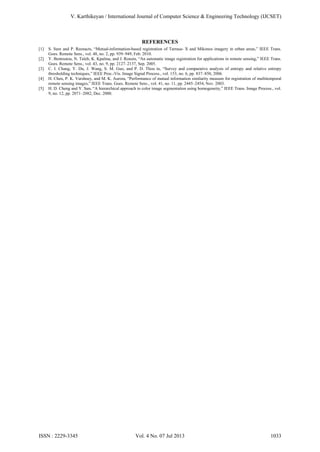 V. Karthikeyan / International Journal of Computer Science & Engineering Technology (IJCSET)

REFERENCES
[1]
[2]
[3]
[4]
[5]

S. Sure and P. Reenacts, “Mutual-information-based registration of Tarrasa- X and Mikonos imagery in urban areas,” IEEE Trans.
Goes. Remote Sens., vol. 48, no. 2, pp. 939–949, Feb. 2010.
Y. Bentoutou, N. Taleb, K. Kpalma, and J. Ronsin, “An automatic image registration for applications in remote sensing,” IEEE Trans.
Goes. Remote Sens., vol. 43, no. 9, pp. 2127–2137, Sep. 2005.
C. I. Chang, Y. Du, J. Wang, S. M. Guo, and P. D. Thou in, “Survey and comparative analysis of entropy and relative entropy
thresholding techniques,” IEEE Proc.-Vis. Image Signal Process., vol. 153, no. 6, pp. 837–850, 2006.
H. Chen, P. K. Varshney, and M. K. Aurora, “Performance of mutual information similarity measure for registration of multitemporal
remote sensing images,” IEEE Trans. Goes. Remote Sens., vol. 41, no. 11, pp. 2445–2454, Nov. 2003.
H. D. Cheng and Y. Sun, “A hierarchical approach to color image segmentation using homogeneity,” IEEE Trans. Image Process., vol.
9, no. 12, pp. 2071–2082, Dec. 2000.

ISSN : 2229-3345

Vol. 4 No. 07 Jul 2013

1033

 