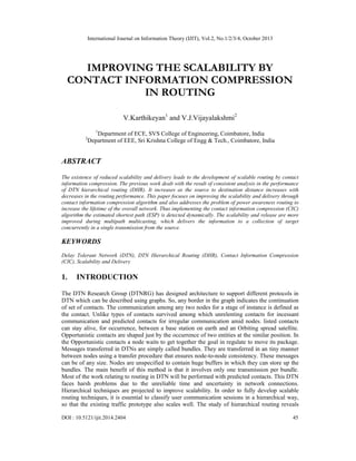 International Journal on Information Theory (IJIT), Vol.2, No.1/2/3/4, October 2013

IMPROVING THE SCALABILITY BY
CONTACT INFORMATION COMPRESSION
IN ROUTING
V.Karthikeyan1 and V.J.Vijayalakshmi2
1

2

Department of ECE, SVS College of Engineering, Coimbatore, India
Department of EEE, Sri Krishna College of Engg & Tech., Coimbatore, India

ABSTRACT
The existence of reduced scalability and delivery leads to the development of scalable routing by contact
information compression. The previous work dealt with the result of consistent analysis in the performance
of DTN hierarchical routing (DHR). It increases as the source to destination distance increases with
decreases in the routing performance. This paper focuses on improving the scalability and delivery through
contact information compression algorithm and also addresses the problem of power awareness routing to
increase the lifetime of the overall network. Thus implementing the contact information compression (CIC)
algorithm the estimated shortest path (ESP) is detected dynamically. The scalability and release are more
improved during multipath multicasting, which delivers the information to a collection of target
concurrently in a single transmission from the source.

KEYWORDS
Delay Tolerant Network (DTN), DTN Hierarchical Routing (DHR), Contact Information Compression
(CIC), Scalability and Delivery

1.

INTRODUCTION

The DTN Research Group (DTNRG) has designed architecture to support different protocols in
DTN which can be described using graphs. So, any border in the graph indicates the continuation
of set of contacts. The communication among any two nodes for a stage of instance is defined as
the contact. Unlike types of contacts survived among which unrelenting contacts for incessant
communication and predicted contacts for irregular communication amid nodes. listed contacts
can stay alive, for occurrence, between a base station on earth and an Orbiting spread satellite.
Opportunistic contacts are shaped just by the occurrence of two entities at the similar position. In
the Opportunistic contacts a node waits to get together the goal in regulate to move its package.
Messages transferred in DTNs are simply called bundles. They are transferred in an tiny manner
between nodes using a transfer procedure that ensures node-to-node consistency. These messages
can be of any size. Nodes are unspecified to contain huge buffers in which they can store up the
bundles. The main benefit of this method is that it involves only one transmission per bundle.
Most of the work relating to routing in DTN will be performed with predicted contacts. This DTN
faces harsh problems due to the unreliable time and uncertainty in network connections.
Hierarchical techniques are projected to improve scalability. In order to fully develop scalable
routing techniques, it is essential to classify user communication sessions in a hierarchical way,
so that the existing traffic prototype also scales well. The study of hierarchical routing reveals
DOI : 10.5121/ijit.2014.2404

45

 