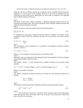International Journal on Computational Sciences & Applications (IJCSA) Vol.3, No.3, June 2013

Where Bmn the loss co-efficient and the loss co-efficient can be calculated from the load flow
equations or it may be given in the problem. However in this work for simplicity the loss
coefficient are given which are the approximate one. Some parts are neglected. The sequential
steps to find the optimum solution are
Step 1:
The power of each unit, velocity of particles, is randomly generated which must be in the
maximum and minimum limit. These initial individuals must be feasible candidate solutions that
satisfy the practical operation constraints.
Step 2:
Each set of solution in the space should satisfy the following equation
gi=

PD + PL

(11)

PL calculated by using above equation (6.4).Then equality constraints are checked. If any
combination doesn’t satisfy the constraints then they are set according to the power balance
equation.
Pd = PD + PL – i

(12)

Step 3:
The cost function of each individual Pgi, is calculated in the population using the evaluation
function F .Here F is
F = a× (Pgi) 2 + b ×Pgi + c

(13)

Where a, b, c are constants. The present value is set as the pbest value.
Step 4:
Each pbest values are compared with the other pbest values in the population. The best evaluation
value among the pbest is denoted as gbest.
Step 5:
The member velocity v of each individual Pg is updated according to the velocity update
equation.
Vid (u+1) =w *Vi(u) +C1*rand ( )*(pbest id -Pgid(u)) +C2*rand ( )*( gbestid -Pgid(u))

(14)

Where u is the number of iteration
Step 6:
The velocity components constraint occurring in the limits from the following conditions are
checked
Vd min = -0.5*Pmin
Vdmax = +0.5*Pmax
Step 7:
The position of each individual Pg is modified according to the position update equation
Pgid(u+1) = Pgid(u) + Vid(u+1)

(15)

Step 8:
The cost function of each new is calculated. If the evaluation value of each individual is
better than previous pbest; the current value is set to be pbest. If the best pbest is better than
gbest, the value is set to be gbest.
46

 