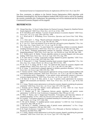 International Journal on Computational Sciences & Applications (IJCSA) Vol.3, No.3, June 2013

line flow constraints, in addition to the Particle Swarm Optimization (PSO) algorithm with
Simulated Annealing(SA), the Newton Raphson method (NR) will be used as well as for handling
the security constraints also. Furthermore, the generating cost will be minimized and the Security
Constrained Economic Dispatch will be targeted.

REFERENCES
[1] Cheng-Chien Kuo, “A Novel Coding Scheme for Practical Economic Dispatch by Modified Particle
[2]
[3]
[4]
[5]
[6]
[7]
[8]
[9]
[10]
[11]
[12]
[13]
[14]
[15]

[16]
[17]
[18]
[19]
[20]
[21]
[22]
[23]
[24]

Swarm Approavh,” IEEE Trans. Power Syst., vol. 23, no. 4, Nov. 1990.
B. H. Chowdhury and S. Rahman, “A review of recent advances in economic dispatch,” IEEE Trans.
Power Syst., vol. 5, no. 4, pp. 1248–1259, Nov. 1990.
A. J. Wood and B. F. Wollenberg, Power Generation, Operation and Control New York: Wiley,
1984.
C. L. Chen and C. L. Wang, “Branch-and-bound scheduling for thermal generating units,” IEEE
Trans. Energy Convers., vol. 8, no. 2, pp. 184–189, Jun. 1993.
K. Y. Lee et al., “Fuel cost minimize at ion for both real- and reactive power dispatches,” Proc. Inst.
Elect. Eng., Gen., Tranm. Distrib. vol. 131, no. 3, pp. 85–93, 1984
Z. X. Liang and J. D. Glover, “A zoom feature for a programming solution to economic dispatch
including transmission losses,” IEEE Trans. Power Syst., vol. 7, no. 3, pp. 544–550, Aug. 1992.
A. M. Sasson, “Nonlinear programming solutions for load-flow, minimum- loss, and economic
dispatching problems,” IEEE Trans. Power App. Syst., vol. PAS-88, no. 4, pp. 399–409, Apr. 1969.
D. C. Walters and G. B. Sheble, “Genetic algorithm solution of economic dispatch with valve point
loading,” IEEE Trans. Power Syst., vol. 8, no. 3, pp. 1325–1331, Aug. 1993.
P. H. Chen and H. C. Chang, “Large-Scale economic dispatch by genetic algorithm,” IEEE Trans.
Power Syst., vol. 10, no. 4, pp. 1919–1926, Nov. 1995.
K. P. Wong and C. C. Fung, “Simulated annealing based economic dispatch algorithm,” Proc. Inst.
Elect. Eng., Gen., Tranm. Distrib. vol. 140, no. 6, pp. 509–515, Nov. 1993.
W. M. Lin, F. S. Cheng, and M. T. Tsay, “An improved tabu search for economic dispatch with
multiple minima,” IEEE Trans. Power Syst., vol. 17, no. 1, pp. 108–112, Feb. 2002.
R. H. Liang, “A neural-based re-dispatch approach to dynamic generation allocation,” IEEE Trans.
Power Syst., vol. 14, no. 4, pp. 1388–1393, Nov. 1999.
T. Yalcinoz and M. J. Short, “Neural networks approach for solving economic dispatch problem with
transmission capacity constraints,” IEEE Trans. Power Syst., vol. 13, no. 2, pp. 307–313, May 1998.
A. I. Selvakumar and K. Thanushkodi, “A new particle swarm optimization solution to nonconvex
economic dispatch problems,” IEEE Trans. Power Syst., vol. 22, no. 1, pp. 42–51, Feb. 2007.
J. B. Park, K. S. Lee, J. R. Shin, and K. Y. Lee, “A particle swarm optimization for economic
dispatch with nonsmooth cost functions,” IEEE Trans. Power Syst., vol. 20, no. 1, pp. 34–42, Feb.
2005.
Z. L. Gaing, “Particle swarm optimization to solving the economic dispatch considering the generator
constraints,” IEEE Trans. Power Syst., vol. 18, no. 3, pp. 1187–1195, Aug. 2003.
J. Kennedy and R. Eberhart, “Particle swarm optimization,” in Proc. IEEE Int. Conf. Neural
Networks, 1995, vol. 4, pp. 1942–1948.
R. C. Eberhart and Y. Shi, “Comparison between genetic algorithms and particle swarm
optimization,” in IEEE Int. Conf. Evolutionary Compututation, May 1998, pp. 611–616.
D. Mitra, F. Romeo, and A. Sangiovanni-Vincentelli, “Convergence and finite-time behavior of
simulated annealing,” in Proc. 24th Conf. Decision and Control, Dec. 1985, pp. 761–767.
M. Locatelli, “Convergence properties of simulated annealing for continuous global optimization,” J.
Appl. Probab., vol. 33, pp. 1127–1140, 1996.
Y. Shi and R. Eberhart, “A modified particle swarm optimizer,” in IEEE Int. Conf. Evolutionary
Computation, May 1998, pp. 69–73
Y. Shi and R. C. Eberhart, “Empirical study of particle swarm optimization,” in Proc. Congr.
Evolutionary Computation, 1999, pp. 1945–1950
D. B. Fogel, Evolutionary Computation: Toward a New Philosophy of Machine Intelligence, 2 ed.
Piscataway, NJ: IEEE Press, 2000.
Z. L. Gaing, “Particle swarm optimization to solving the economic dispatch considering the generator
constraints,” IEEE Trans. Power Syst., vol. 16, no. 3, pp. 1187–1195, Aug. 2003.
48

 