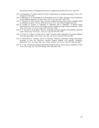International Journal on Computational Sciences & Applications (IJCSA) Vol.3, No.3, June 2013
[25] S. Kirkpatrick, C. D. Gelatt, and M. P. Vecchi, “Optimization by simulated annealing,” Science, vol.
220, pp. 671–680, 1983
[26] N. Metropolis, A. W. Rosenbluth, M. N. Rosenbluth, and A. H. Teller, “Equation of state calculations
by fast computer machines,” J. Chem. Phys., vol. 21, no. 6, pp. 1087–1092, 1953.
[27] T. Yalcionoz, H. Altun, and M. Uzam, “Economic dispatch solution using a genetic algorithm based
on arithmetic crossover,” in Proc. IEEE Porto Power Tech. Conf., Porto, Portugal, Sep. 2001.
[28] H. Yoshida, K. Kawata, Y. Fukuyama, S. Takayama, and Y. Nakanishi, “A particle swarm
optimization for reactive power and voltage control considering voltage security assessment,” IEEE
Trans. Power Syst., vol. 15, no. 4, pp. 1232–1239, Nov. 2000.
[29] F. N. Lee and A. M. Breipohl, “Reserve constrained economic dispatch with prohibited operating
zones,” IEEE Trans. Power Syst., vol. 8, no. 1, pp. 246–254, Feb. 1993.
[30] J. O. Kim, D. J. Shin, J. N. Park, and C. Singh, “Atavistic genetic algorithm for economic dispatch
with valve point effect,” Elect. Powe r Syst. Res., vol. 62, no. 3, pp. 201–207, Jul. 2002.
[31] A. Pereira-Neto, C. Unsihuay, and O. R. Saavedra, “Efficient evolutionary strategy optimization
procedure to solve the nonconvex economic dispatch problem with generator constraints,
Generation,” Proc. Inst. Elect. Eng., Gen., Tranm., Distrib., vol. 152, no. 5, pp. 653–660, Sep. 2005.
[32] W. Y. Ng, “Generalized generation distribution factors for power system security evaluations,” IEEE
Trans. Power App. Syst., vol. PAS-100, pp. 1001–1005, Mar. 1981.

49

 