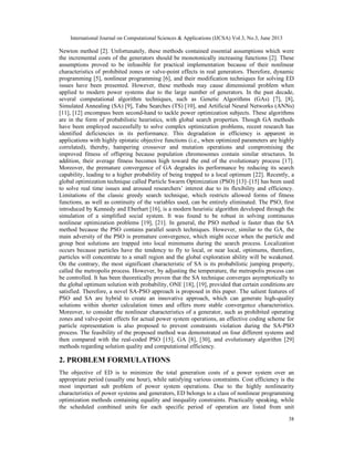 International Journal on Computational Sciences & Applications (IJCSA) Vol.3, No.3, June 2013

Newton method [2]. Unfortunately, these methods contained essential assumptions which were
the incremental costs of the generators should be monotonically increasing functions [2]. These
assumptions proved to be infeasible for practical implementation because of their nonlinear
characteristics of prohibited zones or valve-point effects in real generators. Therefore, dynamic
programming [5], nonlinear programming [6], and their modification techniques for solving ED
issues have been presented. However, these methods may cause dimensional problem when
applied to modern power systems due to the large number of generators. In the past decade,
several computational algorithm techniques, such as Genetic Algorithms (GAs) [7], [8],
Simulated Annealing (SA) [9], Tabu Searches (TS) [10], and Artificial Neural Networks (ANNs)
[11], [12] encompass been second-hand to tackle power optimization subjects. These algorithms
are in the form of probabilistic heuristics, with global search properties. Though GA methods
have been employed successfully to solve complex optimization problems, recent research has
identified deficiencies in its performance. This degradation in efficiency is apparent in
applications with highly epistatic objective functions (i.e., when optimized parameters are highly
correlated), thereby, hampering crossover and mutation operations and compromising the
improved fitness of offspring because population chromosomes contain similar structures. In
addition, their average fitness becomes high toward the end of the evolutionary process [17].
Moreover, the premature convergence of GA degrades its performance by reducing its search
capability, leading to a higher probability of being trapped to a local optimum [22]. Recently, a
global optimization technique called Particle Swarm Optimization (PSO) [13]–[15] has been used
to solve real time issues and aroused researchers’ interest due to its flexibility and efficiency.
Limitations of the classic greedy search technique, which restricts allowed forms of fitness
functions, as well as continuity of the variables used, can be entirely eliminated. The PSO, first
introduced by Kennedy and Eberhart [16], is a modern heuristic algorithm developed through the
simulation of a simplified social system. It was found to be robust in solving continuous
nonlinear optimization problems [19], [21]. In general, the PSO method is faster than the SA
method because the PSO contains parallel search techniques. However, similar to the GA, the
main adversity of the PSO is premature convergence, which might occur when the particle and
group best solutions are trapped into local minimums during the search process. Localization
occurs because particles have the tendency to fly to local, or near local, optimums, therefore,
particles will concentrate to a small region and the global exploration ability will be weakened.
On the contrary, the most significant characteristic of SA is its probabilistic jumping property,
called the metropolis process. However, by adjusting the temperature, the metropolis process can
be controlled. It has been theoretically proven that the SA technique converges asymptotically to
the global optimum solution with probability, ONE [18], [19], provided that certain conditions are
satisfied. Therefore, a novel SA-PSO approach is proposed in this paper. The salient features of
PSO and SA are hybrid to create an innovative approach, which can generate high-quality
solutions within shorter calculation times and offers more stable convergence characteristics.
Moreover, to consider the nonlinear characteristics of a generator, such as prohibited operating
zones and valve-point effects for actual power system operations, an effective coding scheme for
particle representation is also proposed to prevent constraints violation during the SA-PSO
process. The feasibility of the proposed method was demonstrated on four different systems and
then compared with the real-coded PSO [15], GA [8], [30], and evolutionary algorithm [29]
methods regarding solution quality and computational efficiency.

2. PROBLEM FORMULATIONS
The objective of ED is to minimize the total generation costs of a power system over an
appropriate period (usually one hour), while satisfying various constraints. Cost efficiency is the
most important sub problem of power system operations. Due to the highly nonlinearity
characteristics of power systems and generators, ED belongs to a class of nonlinear programming
optimization methods containing equality and inequality constraints. Practically speaking, while
the scheduled combined units for each specific period of operation are listed from unit
38

 