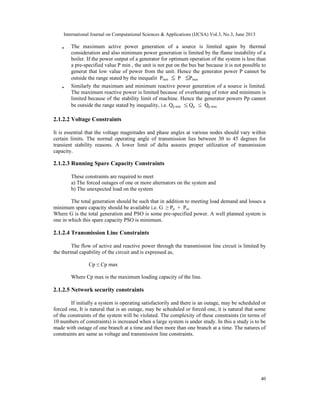 International Journal on Computational Sciences & Applications (IJCSA) Vol.3, No.3, June 2013
•

•

The maximum active power generation of a source is limited again by thermal
consideration and also minimum power generation is limited by the flame instability of a
boiler. If the power output of a generator for optimum operation of the system is less than
a pre-specified value P min , the unit is not put on the bus bar because it is not possible to
generat that low value of power from the unit. Hence the generator power P cannot be
outside the range stated by the inequalit Pmin
P
Pmax
Similarly the maximum and minimum reactive power generation of a source is limited.
The maximum reactive power is limited because of overheating of rotor and minimum is
limited because of the stability limit of machine. Hence the generator powers Pp cannot
be outside the range stated by inequality, i.e. Qp min
Qp
Qp max

2.1.2.2 Voltage Constraints
It is essential that the voltage magnitudes and phase angles at various nodes should vary within
certain limits. The normal operating angle of transmission lies between 30 to 45 degrees for
transient stability reasons. A lower limit of delta assures proper utilization of transmission
capacity.

2.1.2.3 Running Spare Capacity Constraints
These constraints are required to meet
a) The forced outages of one or more alternators on the system and
b) The unexpected load on the system
The total generation should be such that in addition to meeting load demand and losses a
minimum spare capacity should be available i.e. G ≥ Pp + Pso
Where G is the total generation and PSO is some pre-specified power. A well planned system is
one in which this spare capacity PSO is minimum.

2.1.2.4 Transmission Line Constraints
The flow of active and reactive power through the transmission line circuit is limited by
the thermal capability of the circuit and is expressed as,
Cp ≤ Cp max
Where Cp max is the maximum loading capacity of the line.

2.1.2.5 Network security constraints
If initially a system is operating satisfactorily and there is an outage, may be scheduled or
forced one, It is natural that is an outage, may be scheduled or forced one, it is natural that some
of the constraints of the system will be violated. The complexity of these constraints (in terms of
10 numbers of constraints) is increased when a large system is under study. In this a study is to be
made with outage of one branch at a time and then more than one branch at a time. The natures of
constraints are same as voltage and transmission line constraints.

40

 