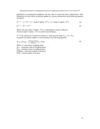 International Journal on Computational Sciences & Applications (IJCSA) Vol.3, No.3, June 2013

population as its topological neighbours, the best value is a local best and is called p-best. After
finding the two best values, the particle updates its velocity and positions with following equation
(4) and (5).
Vi(u+1) = w * Vi(u) + C1 * rand( )* (pbesti - Pi(u)) + C2 * rand( ) * (gbesti - Pi(u))

(4)

Pi(u+1) = Pi(u) + Vi(u+1)

(5)

Where The term rand ( )* (pbesti - Pi(u)) is called particle memory influence.
The term rand( ) * (gbesti - Pi(u)) is called swarm influence.
Vi(u) is the velocity of ith particle at iteration ‘u’ must lie in the range V min ≤ Vi ≤ Vmax
In general, the inertia weight w is set according to the following equation,
`

(6)

Where w -is the inertia weighting factor
Wmax - maximum value of weighting factor
Wmin - minimum value of weighting factor
ITERmax - maximum number of iterations
ITER - current number of iteration

42

 