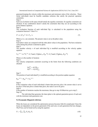 International Journal on Computational Sciences & Applications (IJCSA) Vol.3, No.3, June 2013

generated keeping the velocity within the maximum and minimum value of the velocities. These
initial individuals must be feasible candidate solutions that satisfy the practical operation
constraints.
Step 2:
Each set of solution in the space should satisfy the equality constraints .So equality constraints are
checked. If any combination doesn’t satisfy the constraints then they are set according to the
power balance equation.
Step 3:
The evaluation function of each individual Pgi, is calculated in the population using the
evaluation function F .Here F is
F= a× (P gi) 2 +b× P gi +c

(7)

Where a, b, c are constants. The present value is set as the pbest value.
Step 4:
Each pbest values are compared with the other pbest values in the population. The best evaluation
value among the p-bests is denoted as gbest.
Step 5:
The member velocity v of each individual Pg is modified according to the velocity update
equation
Vid (u+1) =w *Vi (u) +C1*rand ( )*(pbest id -Pgid (u)) +C2*rand ( )*(gbestid -Pgid (u))

(8)

Where u is the number of iteration
Step 6:
The velocity components constraint occurring in the limits from the following conditions are
checked
Vdmin = -0.5*Pmin
Vdmax = +0.5*Pmax
Step 7:
The position of each individual Pg is modified according to the position update equation
Pgid (u+1) = Pgid (u) + Vid (u+1)

(9)

Step 8:
If the evaluation value of each individual is better than previous pbest, the current value is set to
be pbest. If the best pbest is better than gbest, the value is set to be gbest.
Step 9:
If the number of iterations reaches the maximum, then go to step 10.Otherwise, go to step 2.
Step 10:
The individual that generates the latest gbest is the optimal generation power of each unit
with the minimum total generation cost.

5.2 Economic Dispatch with loss
When the losses are considered the optimization process becomes little bit complicated. Since the
losses are dependent on the power generated of the each unit, in each generation the loss changes,
The P-loss can be found out by using the equation
PL=

Pm Bmn Pn

(10)
45

 