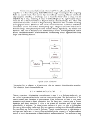 International Journal on Cybernetics & Informatics ( IJCI) Vol.2, No.5, October 2013

steps have to be done before getting the Field Orientation image. These steps are done for getting
better and accurate results. There are two steps involved in pre-processing. They are smooth and
edge detection. Smoothing is a technique used to reduce the noise within an image. It is an
important step in image processing. It would be difficult to process the high frequency images
which are due to the drastic variation in the pixel intensity. Thus smoothing is done before field
orientation to reduce the variations in the pixel intensity. The median filter is used for smoothing
in this proposed method. The median filter which is a nonlinear filter is an effective method that
can suppress isolated noise without blurring sharp edges. It helps to remove the impulse noise
from the image, while preserving the rapid intensity changes. Specifically, the median filter
replaces a pixel value at the center of the median of all pixel value in the neighborhood. Median
filter is a more robust method than the traditional linear filtering, because it preserves the sharp
edges while removing the noise.

Figure 1. System Architecture

The median filter in 1-d works as, it just sorts the value and considers the middle value as median.
The 2-d median filter is illustrated as below
G (x, y) =median {a (I, j), (I, j) Єw}

(1)

Where w represents a neighborhood centered around location (x, y) in the image and x and y are
the random variables representing the variations along two directions. Edge detection is one of the
most commonly used operations in image analysis. It is a fundamental tool used in most image
processing applications to obtain information from the frames as a precursor step to feature
extraction and feature detection. It refers to the process of identifying and locating sharp
discontinuities in an image. The edges form the outline of an object. An edge is the boundary
between an object and the background. This process detects outlines of an object and boundaries
between objects and the background in the image. Thus the result of applying an edge detector to
an image may lead to a set of connected curves that indicate the boundaries of surface markings
as well as curves that correspond to discontinuities in surface orientation. Thus, applying an edge
3

 
