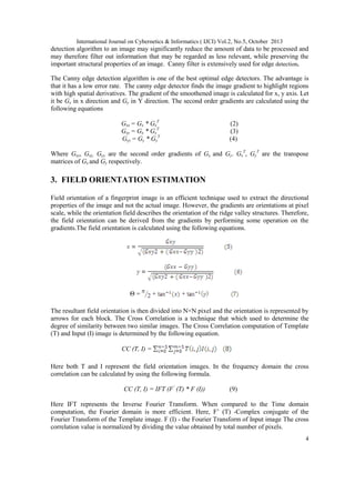 International Journal on Cybernetics & Informatics ( IJCI) Vol.2, No.5, October 2013

detection algorithm to an image may significantly reduce the amount of data to be processed and
may therefore filter out information that may be regarded as less relevant, while preserving the
important structural properties of an image. Canny filter is extensively used for edge detection.
The Canny edge detection algorithm is one of the best optimal edge detectors. The advantage is
that it has a low error rate. The canny edge detector finds the image gradient to highlight regions
with high spatial derivatives. The gradient of the smoothened image is calculated for x, y axis. Let
it be Gx in x direction and Gy in Y direction. The second order gradients are calculated using the
following equations
Gxx = Gx * GxT
Gxy = Gx * GyT
Gyy = Gy * GyT

(2)
(3)
(4)

Where Gxx, Gxy, Gyy are the second order gradients of Gx and Gy. GxT, GyT are the transpose
matrices of Gx and Gy respectively.

3. FIELD ORIENTATION ESTIMATION
Field orientation of a fingerprint image is an efficient technique used to extract the directional
properties of the image and not the actual image. However, the gradients are orientations at pixel
scale, while the orientation field describes the orientation of the ridge valley structures. Therefore,
the field orientation can be derived from the gradients by performing some operation on the
gradients.The field orientation is calculated using the following equations.

Θ=

+

+

The resultant field orientation is then divided into N×N pixel and the orientation is represented by
arrows for each block. The Cross Correlation is a technique that which used to determine the
degree of similarity between two similar images. The Cross Correlation computation of Template
(T) and Input (I) image is determined by the following equation.
CC (T, I) =
Here both T and I represent the field orientation images. In the frequency domain the cross
correlation can be calculated by using the following formula.
CC (T, I) = IFT (F’ (T) * F (I))

(9)

Here IFT represents the Inverse Fourier Transform. When compared to the Time domain
computation, the Fourier domain is more efficient. Here, F’ (T) -Complex conjugate of the
Fourier Transform of the Template image. F (I) - the Fourier Transform of Input image The cross
correlation value is normalized by dividing the value obtained by total number of pixels.
4

 