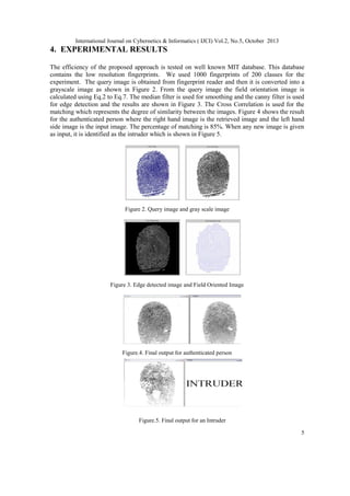 International Journal on Cybernetics & Informatics ( IJCI) Vol.2, No.5, October 2013

4. EXPERIMENTAL RESULTS
The efficiency of the proposed approach is tested on well known MIT database. This database
contains the low resolution fingerprints. We used 1000 fingerprints of 200 classes for the
experiment. The query image is obtained from fingerprint reader and then it is converted into a
grayscale image as shown in Figure 2. From the query image the field orientation image is
calculated using Eq.2 to Eq.7. The median filter is used for smoothing and the canny filter is used
for edge detection and the results are shown in Figure 3. The Cross Correlation is used for the
matching which represents the degree of similarity between the images. Figure 4 shows the result
for the authenticated person where the right hand image is the retrieved image and the left hand
side image is the input image. The percentage of matching is 85%. When any new image is given
as input, it is identified as the intruder which is shown in Figure 5.

Figure 2. Query image and gray scale image

Figure 3. Edge detected image and Field Oriented Image

Figure.4. Final output for authenticated person

Figure.5. Final output for an Intruder
5

 