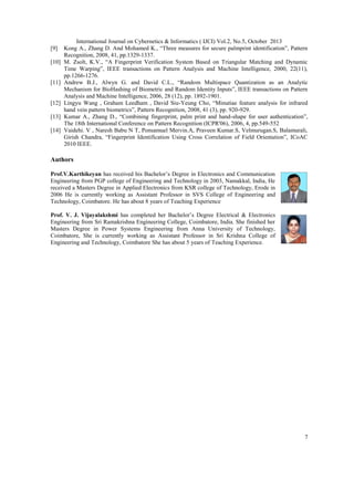 [9]
[10]

[11]

[12]
[13]
[14]

International Journal on Cybernetics & Informatics ( IJCI) Vol.2, No.5, October 2013
Kong A., Zhang D. And Mohamed K., “Three measures for secure palmprint identification”, Pattern
Recognition, 2008, 41, pp.1329-1337.
M. Zsolt, K.V., “A Fingerprint Verification System Based on Triangular Matching and Dynamic
Time Warping”, IEEE transactions on Pattern Analysis and Machine Intelligence, 2000, 22(11),
pp.1266-1276.
Andrew B.J., Alwyn G. and David C.L., “Random Multispace Quantization as an Analytic
Mechanism for BioHashing of Biometric and Random Identity Inputs”, IEEE transactions on Pattern
Analysis and Machine Intelligence, 2006, 28 (12), pp. 1892-1901.
Lingyu Wang , Graham Leedham , David Siu-Yeung Cho, “Minutiae feature analysis for infrared
hand vein pattern biometrics”, Pattern Recognition, 2008, 41 (3), pp. 920-929.
Kumar A., Zhang D., “Combining fingerprint, palm print and hand-shape for user authentication”,
The 18th International Conference on Pattern Recognition (ICPR'06), 2006, 4, pp.549-552
Vaidehi. V , Naresh Babu N T, Ponsamuel Mervin.A, Praveen Kumar.S, Velmurugan.S, Balamurali,
Girish Chandra, “Fingerprint Identification Using Cross Correlation of Field Orientation”, ICoAC
2010 IEEE.

Authors
Prof.V.Karthikeyan has received his Bachelor’s Degree in Electronics and Communication
Engineering from PGP college of Engineering and Technology in 2003, Namakkal, India, He
received a Masters Degree in Applied Electronics from KSR college of Technology, Erode in
2006 He is currently working as Assistant Professor in SVS College of Engineering and
Technology, Coimbatore. He has about 8 years of Teaching Experience
Prof. V. J. Vijayalakshmi has completed her Bachelor’s Degree Electrical & Electronics
Engineering from Sri Ramakrishna Engineering College, Coimbatore, India. She finished her
Masters Degree in Power Systems Engineering from Anna University of Technology,
Coimbatore, She is currently working as Assistant Professor in Sri Krishna College of
Engineering and Technology, Coimbatore She has about 5 years of Teaching Experience.

7

 