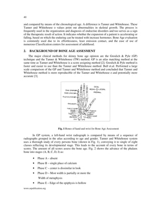 40

and compared by means of the chronological age. A difference is Tanner and Whitehouse. These
Tanner and Whitehouse o values point out abnormalities in skeletal growth. The process is
frequently used in the organization and diagnosis of endocrine disorders and too serves as a sign
of the therapeutic result of action. It indicates whether the expansion of a patient is accelerating or
falling, based on which the enduring can be treated with increase hormones. Bone Age evaluation
is commonly used due to its effortlessness, least emission contact, and the ease of use of
numerous Classification centers for assessment of adulthood.

2.

BACKGROUND OF BONE AGE ASSESMENT

The major clinical methods for skinny bone age opinion are the Greulich & Pyle (GP)
technique and the Tanner & Whitehouse (TW) method. GP is an atlas matching method at the
same time as Tanner and Whitehouse is a score assigning method [2]. Greulich & Pyle method is
faster and easier to use than the Tanner and Whitehouse method. Bull et.al. Performed a large
scale comparison of the GP and Tanner and Whitehouse method and concluded that Tanner and
Whitehouse method is more reproducible of the Tanner and Whitehouse o and potentially more
accurate [3].

Fig. 1 Bones of hand and wrist for Bone Age Assessment

In GP system, a left-hand wrist radiograph is compared by means of a sequence of
radiographs grouped in the atlas according to age and gender. Tanner and Whitehouse system
uses a thorough study of every persons bone (shown in Fig. 1), conveying it to single of eight
classes reflecting its developmental stage. This leads to the account of every bone in terms of
scores. The amount of all scores assess the bone age. Fig. 2 shows the advance of the phalanx
bone into stages (A, B, C, D, I) as:
•

Phase A – absent

•

Phase B – single place of calcium

•

Phase C – center is dissimilar in look

•

Phase D – Most width is partially or more the
Width of metaphysis

•

Phase E – Edge of the epiphysis is hollow

www.arpublication.org

 