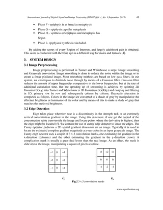 International journal of Digital Signal and Image Processing (IJDSIP)Vol. 1, No. 1(September 2013)

•

Phase F – epiphysis is as broad as metaphysis

•
•

41

Phase G – epiphysis caps the metaphysis
Phase H – synthesis of epiphysis and metaphysis has
begun

•

Phase I– epiphyseal synthesis concluded.

By adding the scores of every Region of Interests, and largely adulthood gain is obtained.
This score is connected with the bone age in a different way for males and females [4].

3.

SYSTEM DESIGN

3.1 Image Preprocessing
Image preprocessing is performed in Tanner and Whitehouse o steps: Image smoothing
and Grayscale conversion. Image smoothing is done to reduce the noise within the image or to
create a fewer pixilated image. Most smoothing methods are based on low pass filters. In our
system, we encompass to diminish noise through by means of a Gaussian filter. Gaussian filter
reduces the amount of upper frequencies comparative to the lower frequencies, but at the rate of
additional calculation time. But the speeding up of smoothing is achieved by splitting 2D
Gaussian G(x,y) into Tanner and Whitehouse o 1D Gaussians G(x)G(y) and carrying out filtering
in 1D, primary row by row and subsequently column by column. Grayscale alteration is
completed as follows. Colors in the image are converted to a shade of gray by manipulative the
effectual brightness or luminance of the color and by means of this to make a shade of gray that
matches the preferred brightness.

3.2 Edge Detection
Edge takes place wherever near is a discontinuity in the strength task or an extremely
vertical concentration gradient in the image. Using this statement, if one get the copied of the
concentration value transversely the image and locate points where the derivative is highest, then
the edge might be located [5]. We contain the use of canny edge detector to sense the edges. The
Canny operator performs a 2D spatial gradient dimension on an image. Typically it is used to
locate the estimated complete gradient magnitude at every point in an input grayscale image. The
Canny edge detector uses a couple of 3 x 3 convolution masks, one estimating the gradient in the
x-direction (columns) and the other estimating the gradient in the y-direction (rows). A
complication mask is usually a great deal lesser than the real image. As an effect, the mask is
slide above the image, manipulating a square of pixels at a time.
-1

0

+1

+1

+2

+1

-2

0

+2

0

0

0

-1

0

+1

-1

-2

-1

Gx

Gy
Fig.2 3 x 3 convolution masks
www.arpublication.org

 
