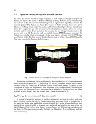 42

3.3

Epiphyses Metaphyses Region of Interest Extraction

To extract the features needed for stage assignment to each Epiphyses Metaphyses Region Of
Interest, we improve the quality of the threshold image by filling the holes and by better defining
the contours of the previous thresholded image with a segmentation algorithm, based on the
approach proposed by Pappas and Jayant [7], which uses Gibbs arbitrary fields for a priori
likelihood modeling mutual with a Gaussian model for the conditional probabilities. Since human
bones have shapes that are often not convex, the aforementioned method allows us a more
accurate analysis of the bones extracted, thus avoiding the use of approximation due to the
convex hulls as in [8]. To describe each convex hull for each EMROI detected we extract the
features shown in fig. 6 that are compared with the same features extracted from the TW2 stage
classification model. The final result is the classification stage of all the extracted EMROIs and a
final stage computed as the mean of all the stages.

Fig. 3 Feature vectors for each Epiphyses Metaphyses Region of Interest.

To describe each detected Epiphyses Metaphyses Region of Interest, we extract and measure
some geometrical features (Fig. 2), inspired by [9], that are compared with the same features
extracted from the Tanner and Whitehouse 2-stage classification model. According to this
comparison, a Tanner and Whitehouse 2 stage is assigned to the considered bone. The final result
is the Tanner and Whitehouse 2-score assignment for the valuation of the skeletal bone age. More
in detail, we store for each stage and for each bone a vector of features (Fig. 2)
Fstagebone [d meta, dist _ m _1, dnv1, dnv5, dhepi, area1... area6]

(1)

If numeral of predicting attributes is unfilled, subsequently go back the solitary node tree
Root, with label equal to the majority frequent value of the aim characteristic in the examples. If
not start where dmeta is the width of the metaphysis, dnv1, dnv5 are the heights of different lines
that divide the epiphysis width in six equal parts, and area1, and area6 are the areas of the six
identified parts. Finally, dhepi is the distance between Tanner and Whitehouse & metaphysis and
the diaphysis. The stage assignment, after the Epiphyses Metaphyses Region of Interest analysis,
www.arpublication.org

 