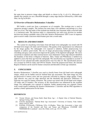 44

the same time to preserve image edges and details as shown in fig. 4 a & 4 b. Afterwards, to
identify the contours we use a threshold through a canny edge detector followed by a fifth order
filter, see fig.5a,5b &5c .

3.5 Overview of Iterative Dichotomiser 3 classifier
ID3 builds a result tree from a permanent set of examples. The resultant tree is used to
categorize prospect samples. The instance has more than a few attributes and belongs to a class
(like yes or no). The leaf nodes of the resultant tree hold the class forename while a non-leaf node
is a conclusion node. The decision node is a characteristic test with every division (to another
decision tree) being a probable value of the trait. Iterative Dichotomiser 3(ID 3) uses in sequence
gain to assist it make a decision which feature goes into a result node.

4.

RESULTS AND DISCUSSION

The system for classifying wrist bones from left hand wrist radiographs was tested with 50
left hand wrist images (25 males and 25 females). The quality of the segmentation was influenced
by the image quality. For radiographs over exposed to radiation, further preprocessing was
required, to achieve good results. The use of image pre-processing techniques such as image
smoothing and gray scale conversion improved the quality of the digitized radiograph. The noise
caused due to radiation and other external factors were eliminated. Canny edge detector identified
the boundary of the bones or Region of Interests. Then, Tanner and Whitehouse 2 method was
applied to assess the bone age from the radiograph. The classification was regarded as accurate if
the sum of over selected and under selected pixels were less than 25. The classification process
was accurate by 0.96 for males and 0.98 for females. From the preprocessed bones, the selected
Region of Interest can be used for feature extraction and thereafter in bone age estimation.

5.

CONCLUSION

Iterative Dichotomiser 3 classifier was used to classify bones from left hand wrist radiograph
images, which can be further used for skeletal bone age assessment. The input image was first
pre-processed to remove noise and was grayscale converted to improve image quality. Canny
edge detector was used for edge detection and the threshold and Derivative Difference of
Gaussian was used for feature extraction. The system was tested with 50 left hand wrist images
(25 males and 25 females). The accuracy of the classification was influenced by the resultant
image. For radiographs over exposed to radiation, further preprocessing was required. Future
work would regard combining the Iterative Dichotomiser 3 classifier and the PSO algorithm to
produce a better optimization for the bones.

REFERENCES
[1]
[2]
[3]

Vicente Gilsanz, and Osman Ratib, Hand Bone Age – A Digital Atlas of Skeletal Maturity,
Springer-Verlag, 2005.
Concetto Spampinato, “Skeletal Bone Age Assessment”, University of Catania, Viale Andrea
Doria, 6 95125, 1995.
R.K.Bull, P.D.Edwards, P.M.Kemp, S.Fry, I.A.Hughes, “Bone Age Assessment: a large scale
comparison of the Greulich and Pyle, and Tanner and Whitehouse (TANNER AND
WHITEHOUSE 2) methods”, Arch. Dis. Child, vol.81, pp. 172-173, 1999.

www.arpublication.org

 