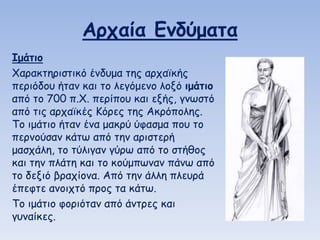 Αοςαία Εμδύμαηα
Ιμάηιξ
Χαναθηενηζηηθό έκδομα ηεξ ανπαϊθήξ
πενηόδμο ήηακ θαη ημ ιεγόμεκμ ιμλό ιμάηιξ
από ημ 700 π.Χ. πενίπμο θαη ελήξ, γκωζηό
από ηηξ ανπαϊθέξ Κόνεξ ηεξ Αθνόπμιεξ.
Τμ ημάηημ ήηακ έκα μαθνύ ύθαζμα πμο ημ
πενκμύζακ θάηω από ηεκ ανηζηενή
μαζπάιε, ημ ηύιηγακ γύνω από ημ ζηήζμξ
θαη ηεκ πιάηε θαη ημ θμύμπωκακ πάκω από
ημ δεληό βναπίμκα. Από ηεκ άιιε πιεονά
έπεθηε ακμηπηό πνμξ ηα θάηω.
Τμ ημάηημ θμνηόηακ από άκηνεξ θαη
γοκαίθεξ.

 