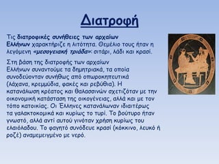 Διαηοξθή
Τηξ διαηοξθικέπ ζρμήθειεπ ηωμ αοςαίωμ
Ελλήμωμ παναθηήνηδε ε ιηηόηεηα. Θεμέιημ ημοξ ήηακ ε
ιεγόμεκε «μεζξγειακή ηοιάδα»: ζηηάνη, ιάδη θαη θναζί.

Σηε βάζε ηεξ δηαηνμθήξ ηωκ ανπαίωκ
Γιιήκωκ ζοκακημύμε ηα δεμεηνηαθά, ηα μπμία
ζοκμδεύμκηακ ζοκήζωξ από μπωνμθεπεοηηθά
(ιάπακα, θνεμμύδηα, θαθέξ θαη νεβύζηα). Η
θαηακάιωζε θνέαημξ θαη ζαιαζζηκώκ ζπεηηδόηακ με ηεκ
μηθμκμμηθή θαηάζηαζε ηεξ μηθμγέκεηαξ, αιιά θαη με ημκ
ηόπμ θαημηθίαξ. Οη Έιιεκεξ θαηακάιωκακ ηδηαηηένωξ
ηα γαιαθημθμμηθά θαη θονίωξ ημ ηονί. Τμ βμύηονμ ήηακ
γκωζηό, αιιά ακηί αοημύ γηκόηακ πνήζε θονίωξ ημο
ειαηόιαδμο. Τμ θαγεηό ζοκόδεοε θναζί (θόθθηκμ, ιεοθό ή
νμδέ) ακαμεμεηγμέκμ με κενό.

 