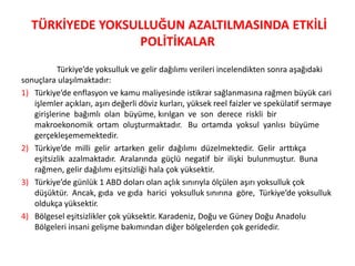 TÜRKİYEDE YOKSULLUĞUN AZALTILMASINDA ETKİLİ
POLİTİKALAR
Türkiye’de yoksulluk ve gelir dağılımı verileri incelendikten sonra aşağıdaki
sonuçlara ulaşılmaktadır:
1) Türkiye’de enflasyon ve kamu maliyesinde istikrar sağlanmasına rağmen büyük cari
işlemler açıkları, aşırı değerli döviz kurları, yüksek reel faizler ve spekülatif sermaye
girişlerine bağımlı olan büyüme, kırılgan ve son derece riskli bir
makroekonomik ortam oluşturmaktadır. Bu ortamda yoksul yanlısı büyüme
gerçekleşememektedir.
2) Türkiye’de milli gelir artarken gelir dağılımı düzelmektedir. Gelir arttıkça
eşitsizlik azalmaktadır. Aralarında güçlü negatif bir ilişki bulunmuştur. Buna
rağmen, gelir dağılımı eşitsizliği hala çok yüksektir.
3) Türkiye’de günlük 1 ABD doları olan açlık sınırıyla ölçülen aşırı yoksulluk çok
düşüktür. Ancak, gıda ve gıda harici yoksulluk sınırına göre, Türkiye’de yoksulluk
oldukça yüksektir.
4) Bölgesel eşitsizlikler çok yüksektir. Karadeniz, Doğu ve Güney Doğu Anadolu
Bölgeleri insani gelişme bakımından diğer bölgelerden çok geridedir.

 