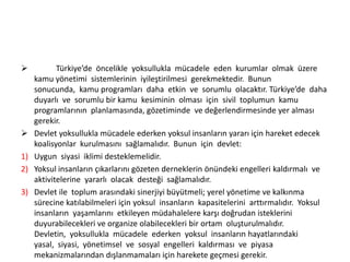 


1)
2)
3)

Türkiye’de öncelikle yoksullukla mücadele eden kurumlar olmak üzere
kamu yönetimi sistemlerinin iyileştirilmesi gerekmektedir. Bunun
sonucunda, kamu programları daha etkin ve sorumlu olacaktır. Türkiye’de daha
duyarlı ve sorumlu bir kamu kesiminin olması için sivil toplumun kamu
programlarının planlamasında, gözetiminde ve değerlendirmesinde yer alması
gerekir.
Devlet yoksullukla mücadele ederken yoksul insanların yararı için hareket edecek
koalisyonlar kurulmasını sağlamalıdır. Bunun için devlet:
Uygun siyasi iklimi desteklemelidir.
Yoksul insanların çıkarlarını gözeten derneklerin önündeki engelleri kaldırmalı ve
aktivitelerine yararlı olacak desteği sağlamalıdır.
Devlet ile toplum arasındaki sinerjiyi büyütmeli; yerel yönetime ve kalkınma
sürecine katılabilmeleri için yoksul insanların kapasitelerini arttırmalıdır. Yoksul
insanların yaşamlarını etkileyen müdahalelere karşı doğrudan isteklerini
duyurabilecekleri ve organize olabilecekleri bir ortam oluşturulmalıdır.
Devletin, yoksullukla mücadele ederken yoksul insanların hayatlarındaki
yasal, siyasi, yönetimsel ve sosyal engelleri kaldırması ve piyasa
mekanizmalarından dışlanmamaları için harekete geçmesi gerekir.

 