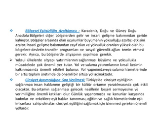 

Bölgesel Eşitsizliğin Azaltılması : Karadeniz, Doğu ve Güney Doğu
Anadolu Bölgeleri diğer bölgelerden gelir ve insani gelişme bakımından geride
kalmıştır. Bölgeler arasında olan uçurumlar büyümenin yoksulluğu azaltıcı etkisini
azaltır. İnsani gelişme bakımından zayıf olan ve yoksulluk oranları yüksek olan bu
bölgelere devletin transfer programları ve sosyal güvenlik ağları temin etmesi
gerekir. Ayrıca, bu bölgelerde altyapının yapılması gerekir.
 Yoksul ülkelerde altyapı yatırımlarının sağlanması büyüme ve yoksullukla
mücadelede çok önemli yer tutar. Yol ve sulama yatırımlarının kırsal kesimin
kalkınmasında önemli etkileri bulunur. Yol yapımındaveya sulama hizmetlerinde
bir artış toplam üretimde de önemli bir artışa yol açmaktadır.

Cinsiyet Ayrımcılığına Son Verilmesi: Türkiye’de cinsiyet eşitliğinin
sağlanması insan haklarının geliştiği bir kültür ortamın yaratılmasında çok etkili
olacaktır. Bu ortamın sağlanması gelecek nesillerin beşeri sermayesine ve
verimliliğine önemli katkıları olur. Günlük yaşantımızda ve kanunlar karşısında
kadınlar ve erkeklere eşit haklar tanınması, eğitim ve sağlık hizmetlerinde eşit
imkanlara sahip olmaları cinsiyet eşitliğini sağlamak için izlenmesi gereken önemli
yollardır.

 