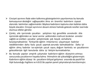  Cinsiyet ayrımını ifade eden kalkınma göstergelerinin yayınlanması bu konuda
kamuoyunun desteğini sağlayacaktır. Ama en önemlisi kadınların siyaset
alanında katılımları sağlanmalıdır. Böylece kadınların topluma olan katkıları daha
büyük olacaktır. Cinsiyet ayrımının devam etmesi halinde gelecek nesiller üzerinde
olumsuz etkiler görülür.
 Çünkü, aile içerisinde çocukları yetiştiren kişi genellikle annelerdir. Aile
içerisinde eğitimden ve karar verme yetkisinden mahrum bırakılan anneler
sağlıklı ve üretken çocuklar yetiştirmede çok büyük zorluklarla
karşılaşmaktadırlar. Türkiye’de eğitim imkanlarına ulaşamayan kadınlar
istediklerinden daha fazla çocuk yapmak zorunda kalmaktadırlar. Daha iyi
eğitim almış kadınlar ise eşleriyle çocuk sayısı, doğum kontrolu ve çocuklarının
gelecekleriyle ilgili konularda daha iyi iletişim kurmaktadırlar.
 Bu konuda yapılan ampirik çalışmalar kadınların eğitim düzeyinin artması
sonucunda çocuklarının hayatta kalma ihtimalinin de yükseldiğini göstermiştir.
Kadınların eğitim düzeyi ile çocukların bilişsel gelişmesi arasında da pozitif bir
ilişki bulunduğu İngiltere ve A.B.D.’de yapılan panel çalışmalarıyla kanıtlanmıştır.

 