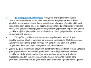 

Çocuk İşgücünün Azaltılması : Türkiye’de aileler çocukların işgücü
piyasasından ayrıldıktan sonra okul masraflarını karşılayacak kadar kredi
alabilirlerse çocukların çalıştırılması engellenmiş olacaktır. Çocuklar eğitimleri
tamamlandıktan sonra gelecekte kazandıkları gelirlerle bu kredileri ödeyebilirler.
Ancak, çok iyi çalışan kredi piyasaları bu işlemlerin yapılmasını sağlayabilir. Çünkü,
çocukların eğitimi için yapılan yatırım ile yetişkin olarak çalışabilmeleri arasındaki
zaman farkı çok uzundur.

Türkiye’de çocukların çalıştırılmasını engellemenin en etkili yolu
çocuklarını okula gönderen ailelere para yardımı yapılmasıdır. Böyle bir program
uygulanırken aile okula giden çocuğu için yardım alır. Etkili bir yardım
programının bile çok büyük maliyetleri bulunmamaktadır.
 Çünkü bu para yardımları çocukların çalıştıklarında kazandıkları düşük ücretlere
göre yapılmaktadır. Bu yüzden çocukların çalıştırıldığı ülkelerde ailelere
çocuklarını okula göndermeleri için para yardımı yapılması yoksullukla
mücadele açısından son derece önemlidir. Ancak, Türkiye’de yapılan para
yardımları çok yetersizdir; bu yardımların etkili olabilmesi için arttırılması gerekir.

 