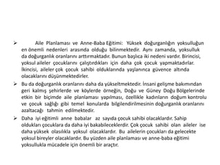 

Aile Planlaması ve Anne-Baba Eğitimi: Yüksek doğurganlığın yoksulluğun
en önemli nedenleri arasında olduğu bilinmektedir. Aynı zamanda, yoksulluk
da doğurganlık oranlarını arttırmaktadır. Bunun başlıca iki nedeni vardır. Birincisi,
yoksul aileler çocuklarını çalıştırdıkları için daha çok çocuk yapmaktadırlar.
İkincisi, aileler çok çocuk sahibi olduklarında yaşlanınca güvence altında
olacaklarını düşünmektedirler.
 Bu da doğurganlık oranlarını daha da yükseltmektedir. İnsani gelişme bakımından
geri kalmış şehirlerde ve köylerde örneğin, Doğu ve Güney Doğu Bölgelerinde
etkin bir biçimde aile planlaması yapılması, özellikle kadınların doğum kontrolu
ve çocuk sağlığı gibi temel konularda bilgilendirilmesinin doğurganlık oranlarını
azaltacağı tahmin edilmektedir.
 Daha iyi eğitimli anne babalar az sayıda çocuk sahibi olacaklardır. Sahip
oldukları çocuklara da daha iyi bakabileceklerdir. Çok çocuk sahibi olan aileler ise
daha yüksek olasılıkla yoksul olacaklardır. Bu ailelerin çocukları da gelecekte
yoksul bireyler olacaklardır. Bu yüzden aile planlaması ve anne-baba eğitimi
yoksullukla mücadele için önemli bir araçtır.

 