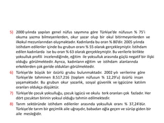 5) 2000 yılında yapılan genel nüfus sayımına göre Türkiye’de nüfusun % 75’i
okuma yazma bilmeyenlerden, okur yazar olup bir okul bitirmeyenlerden ve
ilkokul mezunlarından oluşmaktadır. Kadınlarda bu oran % 80’dir. 2005 yılında
istihdam edilenler içinde bu grubun oranı % 55 olarak gerçekleşmiştir. İstihdam
edilen kadınlarda ise bu oran % 63 olarak gerçekleşmiştir. Bu verilerle birlikte
yoksulluk profili incelendiğinde, eğitim ile yoksulluk arasında güçlü negatif bir ilişki
olduğu görülmektedir. Ayrıca, kadınların eğitim ve istihdam alanlarında
erkeklerden çok geride oldukları görülmektedir.
6) Türkiye’de büyük bir özürlü grubu bulunmaktadır. 2002 yılı verilerine göre
Türkiye’de tahminen 8.517.216 (toplam nüfusun % 12,29’u) özürlü insan
yaşamaktadır. Bu grubun okur yazarlık, sosyal güvenlik ve işgücüne katılım
oranları oldukça düşüktür.
7) Türkiye’de çocuk yoksulluğu, çocuk işgücü ve okulu terk oranları çok fazladır. Her
dört çocuktan birinin yoksul olduğu tahmin edilmektedir.
8) Tarım sektöründe istihdam edilenler arasında yoksulluk oranı % 37,24’dür.
Türkiye’de tarım bir geçimlik aile uğraşıdır, babadan oğla geçen ve sürüp giden bir
aile mesleğidir.

 