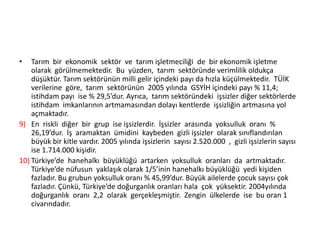 •

Tarım bir ekonomik sektör ve tarım işletmeciliği de bir ekonomik işletme
olarak görülmemektedir. Bu yüzden, tarım sektöründe verimlilik oldukça
düşüktür. Tarım sektörünün milli gelir içindeki payı da hızla küçülmektedir. TÜİK
verilerine göre, tarım sektörünün 2005 yılında GSYİH içindeki payı % 11,4;
istihdam payı ise % 29,5’dur. Ayrıca, tarım sektöründeki işsizler diğer sektörlerde
istihdam imkanlarının artmamasından dolayı kentlerde işsizliğin artmasına yol
açmaktadır.
9) En riskli diğer bir grup ise işsizlerdir. İşsizler arasında yoksulluk oranı %
26,19’dur. İş aramaktan ümidini kaybeden gizli işsizler olarak sınıflandırılan
büyük bir kitle vardır. 2005 yılında işsizlerin sayısı 2.520.000 , gizli işsizlerin sayısı
ise 1.714.000 kişidir.
10) Türkiye’de hanehalkı büyüklüğü artarken yoksulluk oranları da artmaktadır.
Türkiye’de nüfusun yaklaşık olarak 1/5’inin hanehalkı büyüklüğü yedi kişiden
fazladır. Bu grubun yoksulluk oranı % 45,99’dur. Büyük ailelerde çocuk sayısı çok
fazladır. Çünkü, Türkiye’de doğurganlık oranları hala çok yüksektir. 2004yılında
doğurganlık oranı 2,2 olarak gerçekleşmiştir. Zengin ülkelerde ise bu oran 1
civarındadır.

 