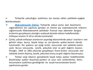 
Türkiye’de yoksulluğun azaltılması için tavsiye edilen politikalar aşağıda
Belirtilmektedir:

Makroekonomik İstikrar: Türkiye’de yoksul yanlısı olan büyümenin
sağlanabilmesi için yapılması gereken en önemli şey makroekonomik istikrarın
sağlanmasıdır. Makroekonomik politikalar finansal veya ödemeler dengesi
krizlerinin gerçekleşme olasılığını azaltacak biçimde istikrarı hedeflemelidir.
Enflasyon oranları % 10’un altında tutulmalıdır.
 Çünkü, yüksek enflasyon oranlarının yaşandığı ekonomilerde yoksul insanların reel
gelirleri düşer. Ayrıca, büyük bütçe ve cari işlemler açıkları kontrol altında
tutulmalıdır. İkiz açıkların yol açtığı krizler sonucunda reel sektörde üretim
azalır. Bunun sonucunda, işsizlik, yoksulluk artar ve gelir dağılımı bozulur.
Örneğin, 1994 ve 2001 yıllarında gerçekleşen finans krizleri sonucunda reel
sektörde üretim düşmüş, işsizlik, yoksulluk artmış ve gelir dağılımı bozulmuştur.

Türkiye vergi tabanını genişleterek küçük bütçe açıkları hedeflemelidir.
Büyük bütçe açıkları büyümeyi aşındırır ve uzun süre sürdürülemez. Kamu
harcamaların azaltılması gerektiğinde ise sosyal harcamalardan kesinti
yapılmaması gerekir.

 