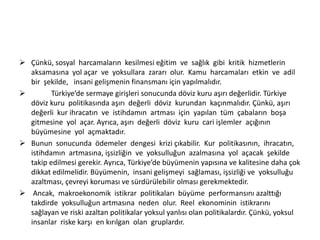  Çünkü, sosyal harcamaların kesilmesi eğitim ve sağlık gibi kritik hizmetlerin
aksamasına yol açar ve yoksullara zararı olur. Kamu harcamaları etkin ve adil
bir şekilde, insani gelişmenin finansmanı için yapılmalıdır.

Türkiye’de sermaye girişleri sonucunda döviz kuru aşırı değerlidir. Türkiye
döviz kuru politikasında aşırı değerli döviz kurundan kaçınmalıdır. Çünkü, aşırı
değerli kur ihracatın ve istihdamın artması için yapılan tüm çabaların boşa
gitmesine yol açar. Ayrıca, aşırı değerli döviz kuru cari işlemler açığının
büyümesine yol açmaktadır.
 Bunun sonucunda ödemeler dengesi krizi çıkabilir. Kur politikasının, ihracatın,
istihdamın artmasına, işsizliğin ve yoksulluğun azalmasına yol açacak şekilde
takip edilmesi gerekir. Ayrıca, Türkiye’de büyümenin yapısına ve kalitesine daha çok
dikkat edilmelidir. Büyümenin, insani gelişmeyi sağlaması, işsizliği ve yoksulluğu
azaltması, çevreyi koruması ve sürdürülebilir olması gerekmektedir.
 Ancak, makroekonomik istikrar politikaları büyüme performansını azalttığı
takdirde yoksulluğun artmasına neden olur. Reel ekonominin istikrarını
sağlayan ve riski azaltan politikalar yoksul yanlısı olan politikalardır. Çünkü, yoksul
insanlar riske karşı en kırılgan olan gruplardır.

 
