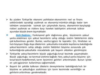  Bu yüzden Türkiye’de ekonomi politikaları ekonominin reel ve finans
sektöründeki oynaklığı azaltmak ve ekonomiyi mümkün olduğu kadar tam
istihdam seviyesinde tutmak için çalışmalıdır. Ayrıca, ekonominin karşılaştığı
riskleri azaltmak ve risklere karşı hareket kabiliyetini arttırmak istikrar
açısından büyük önem taşımaktadır.

Gelir Dağılımı : Fonksiyonel gelir dağılımına göre, büyümenin yoksul
yanlısı olabilmesi için yoksul kesimlerin sahip olduğu üretim faktörlerinin daha
çok kullanılması gerekir. Bunlar, vasıfsız işgücü ile topraktır. Çin, Hindistan ve
hızlı büyüyen Doğu Asya ülkelerinin yoksullukla mücadele kayıtlarına bakıldığında
yoksul kesimlerin sahip olduğu üretim faktörleri büyüme esnasında çok
kullanıldığında yoksullukla mücadelede çok başarılı oldukları görülmüştür.
 Türkiye’de yoksul kesimlerin büyük çoğunluğu kırsal kesimde yaşamaktadır.
Büyük çoğunluğu ise tarımsal üretime bağlıdır. Yani, yoksul yanlısı büyüme için
kırsal kesim hedeflenmeli, tarım kesiminin gelirleri arttırılmalıdır. Bunun içinde
en çok işgücünün kullanılması sağlanmalıdır.
 Başarılı bir şekilde kalkınan ülkelerin deneyimlerine bakıldığında hızlı bir
büyüme ve yoksulluğun azaltılması için tarım kesiminde verimliliğin ve
gelirlerin arttırılması gerekmektedir.

 