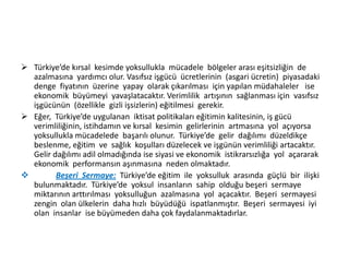  Türkiye’de kırsal kesimde yoksullukla mücadele bölgeler arası eşitsizliğin de
azalmasına yardımcı olur. Vasıfsız işgücü ücretlerinin (asgari ücretin) piyasadaki
denge fiyatının üzerine yapay olarak çıkarılması için yapılan müdahaleler ise
ekonomik büyümeyi yavaşlatacaktır. Verimlilik artışının sağlanması için vasıfsız
işgücünün (özellikle gizli işsizlerin) eğitilmesi gerekir.
 Eğer, Türkiye’de uygulanan iktisat politikaları eğitimin kalitesinin, iş gücü
verimliliğinin, istihdamın ve kırsal kesimin gelirlerinin artmasına yol açıyorsa
yoksullukla mücadelede başarılı olunur. Türkiye’de gelir dağılımı düzeldikçe
beslenme, eğitim ve sağlık koşulları düzelecek ve işgünün verimliliği artacaktır.
Gelir dağılımı adil olmadığında ise siyasi ve ekonomik istikrarsızlığa yol açararak
ekonomik performansın aşınmasına neden olmaktadır.

Beşeri Sermaye: Türkiye’de eğitim ile yoksulluk arasında güçlü bir ilişki
bulunmaktadır. Türkiye’de yoksul insanların sahip olduğu beşeri sermaye
miktarının arttırılması yoksulluğun azalmasına yol açacaktır. Beşeri sermayesi
zengin olan ülkelerin daha hızlı büyüdüğü ispatlanmıştır. Beşeri sermayesi iyi
olan insanlar ise büyümeden daha çok faydalanmaktadırlar.

 