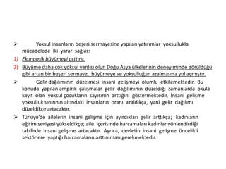 

1)
2)




Yoksul insanların beşeri sermayesine yapılan yatırımlar yoksullukla
mücadelede iki yarar sağlar:
Ekonomik büyümeyi arttırır.
Büyüme daha çok yoksul yanlısı olur. Doğu Asya ülkelerinin deneyiminde görüldüğü
gibi artan bir beşeri sermaye, büyümeye ve yoksulluğun azalmasına yol açmıştır.
Gelir dağılımının düzelmesi insani gelişmeyi olumlu etkilemektedir. Bu
konuda yapılan ampirik çalışmalar gelir dağılımının düzeldiği zamanlarda okula
kayıt olan yoksul çocukların sayısının arttığını göstermektedir. İnsani gelişme
yoksulluk sınırının altındaki insanların oranı azaldıkça, yani gelir dağılımı
düzeldikçe artacaktır.
Türkiye’de ailelerin insani gelişme için ayırdıkları gelir arttıkça; kadınların
eğitim seviyesi yükseldikçe; aile içerisinde harcamaları kadınlar yönlendirdiği
takdirde insani gelişme artacaktır. Ayrıca, devletin insani gelişme öncelikli
sektörlere yaptığı harcamaların arttırılması gerekmektedir.

 