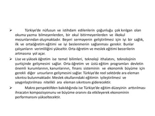 

Türkiye’de nüfusun ve istihdam edilenlerin çoğunluğu çok kırılgan olan
okuma yazma bilmeyenlerden, bir okul bitirmeyenlerden ve ilkokul
mezunlarından oluşmaktadır. Beşeri sermayenin geliştirilmesi için iyi bir sağlık,
ilk ve ortaöğretim eğitimi ve iyi beslenmenin sağlanması gerekir. Bunlar
çalışanların verimliliğini yükseltir. Orta öğretim ve meslek eğitimi becerilerin
artmasına yol açar.
 Lise ve yüksek öğretim ise temel bilimleri, teknoloji ithalatını, teknolojinin
yurtiçinde gelişmesini sağlar. Orta öğretim ve üstü eğitim programları devletin
önemli kurumlarının, kanunlarının, finans sisteminin ve ekonomik büyüme için
gerekli diğer unsurların gelişmesini sağlar. Türkiye’de reel sektörde ara eleman
sıkıntısı bulunmaktadır. Meslek okullarındaki eğitimin iyileştirilmesi ve
yaygınlaştırılması nitelikli ara eleman sıkıntısını giderecektir.

Makro perspektifden bakıldığında ise Türkiye’de eğitim düzeyinin arttırılması
ihracatın kompozisyonunu ve büyüme oranını da etkileyerek ekonominin
performansını yükseltecektir.

 