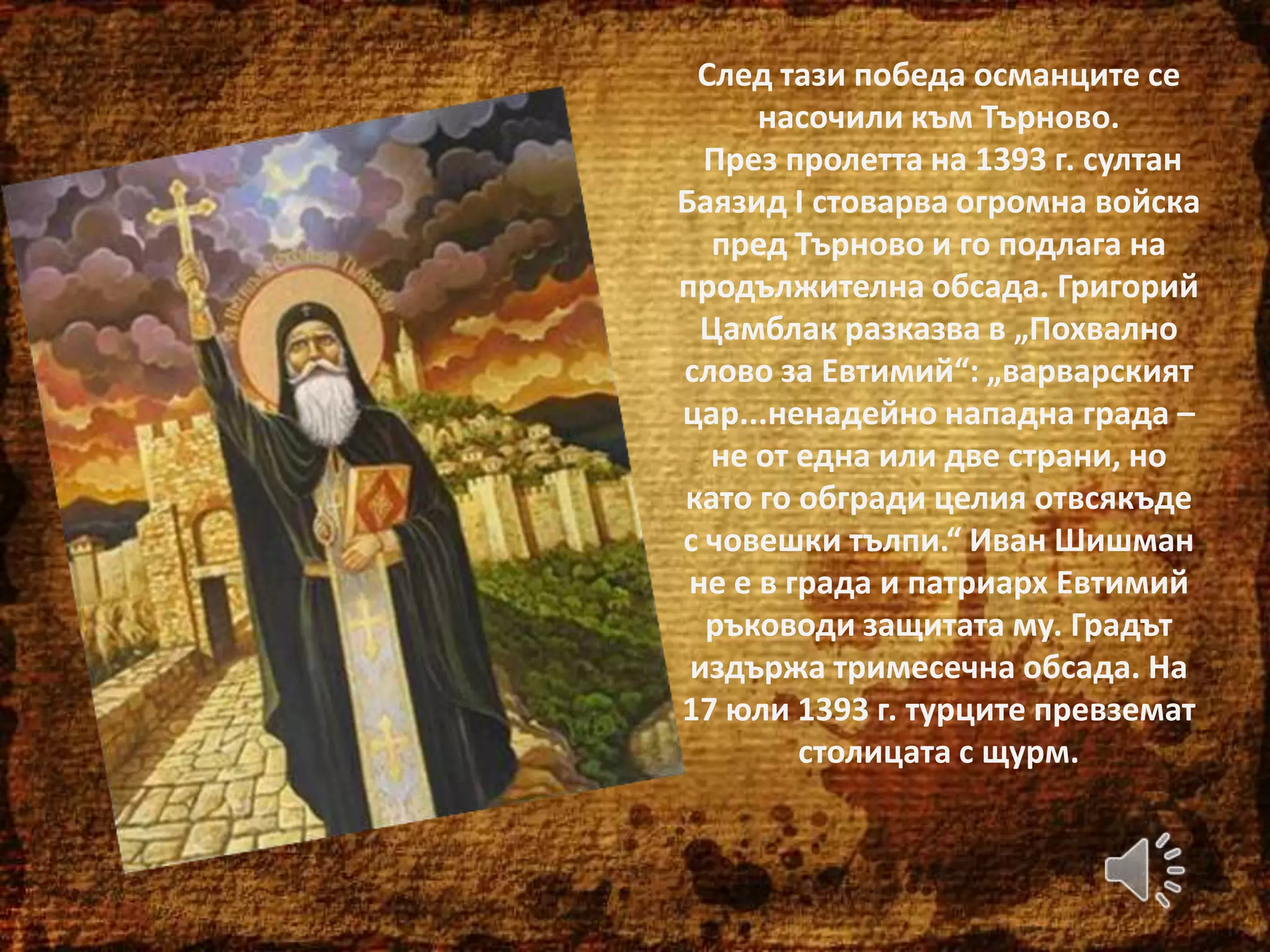 След тази победа османците се
насочили към Търново.
През пролетта на 1393 г. султан
Баязид І стоварва огромна войска
пред Търново и го подлага на
продължителна обсада. Григорий
Цамблак разказва в „Похвално
слово за Евтимий“: „варварският
цар...ненадейно нападна града –
не от една или две страни, но
като го обгради целия отвсякъде
с човешки тълпи.“ Иван Шишман
не е в града и патриарх Евтимий
ръководи защитата му. Градът
издържа тримесечна обсада. На
17 юли 1393 г. турците превземат
столицата с щурм.

 