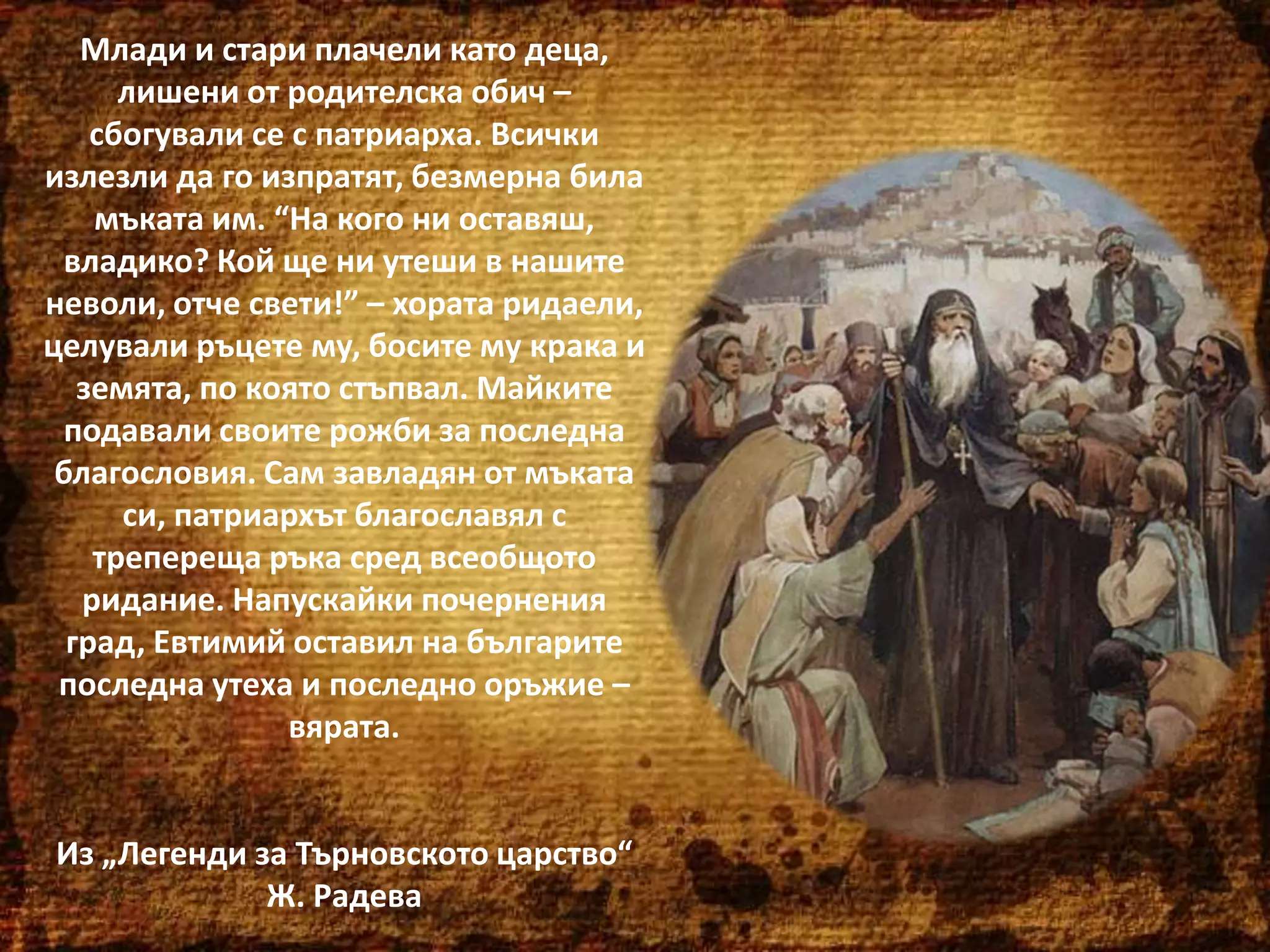 Млади и стари плачели като деца,
лишени от родителска обич –
сбогували се с патриарха. Всички
излезли да го изпратят, безмерна била
мъката им. “На кого ни оставяш,
владико? Кой ще ни утеши в нашите
неволи, отче свети!” – хората ридаели,
целували ръцете му, босите му крака и
земята, по която стъпвал. Майките
подавали своите рожби за последна
благословия. Сам завладян от мъката
си, патриархът благославял с
трепереща ръка сред всеобщото
ридание. Напускайки почернения
град, Евтимий оставил на българите
последна утеха и последно оръжие –
вярата.

Из „Легенди за Търновското царство“
Ж. Радева

 