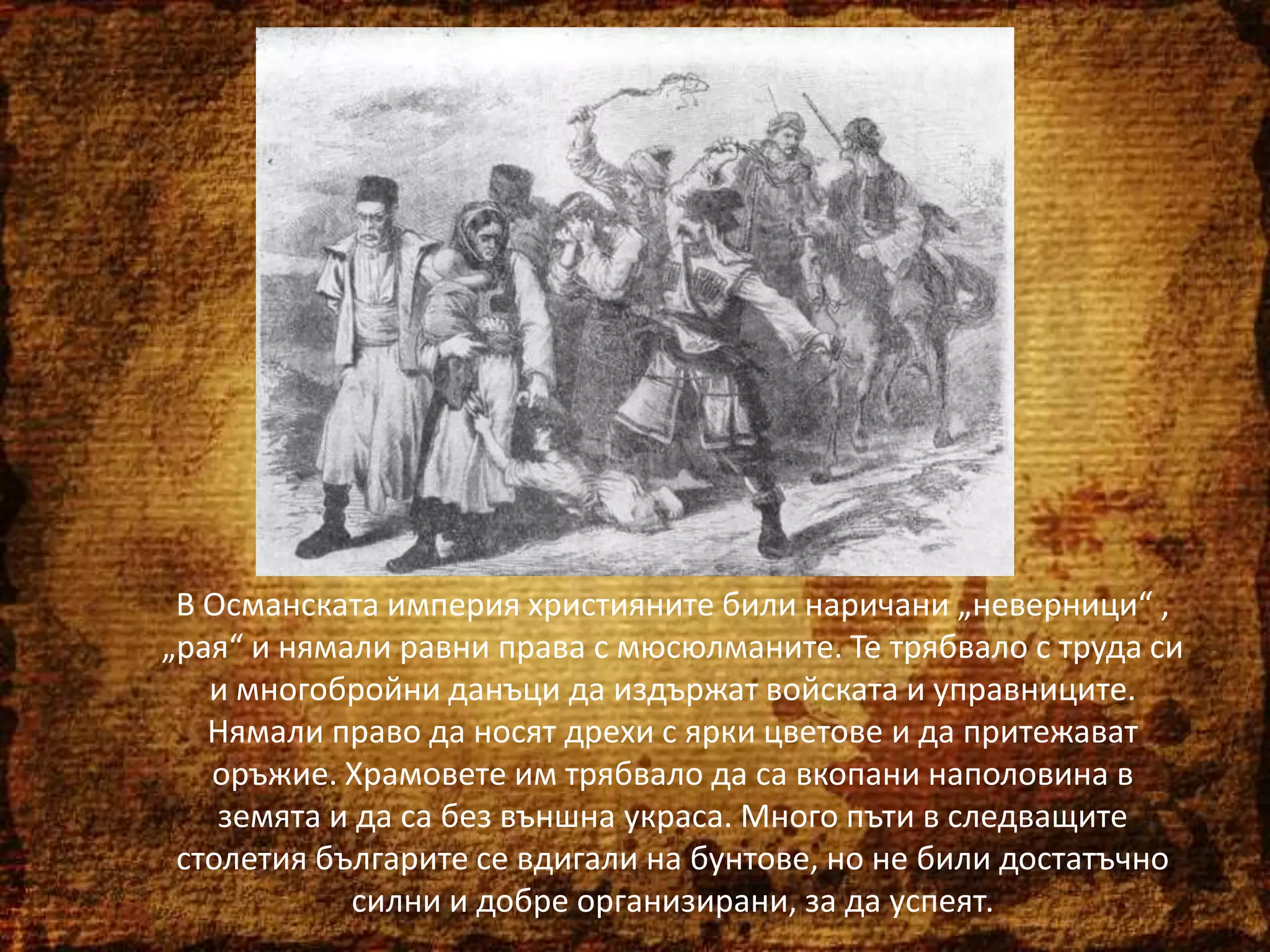 В Османската империя християните били наричани „неверници“ ,
„рая“ и нямали равни права с мюсюлманите. Те трябвало с труда си
и многобройни данъци да издържат войската и управниците.
Нямали право да носят дрехи с ярки цветове и да притежават
оръжие. Храмовете им трябвало да са вкопани наполовина в
земята и да са без външна украса. Много пъти в следващите
столетия българите се вдигали на бунтове, но не били достатъчно
силни и добре организирани, за да успеят.

 