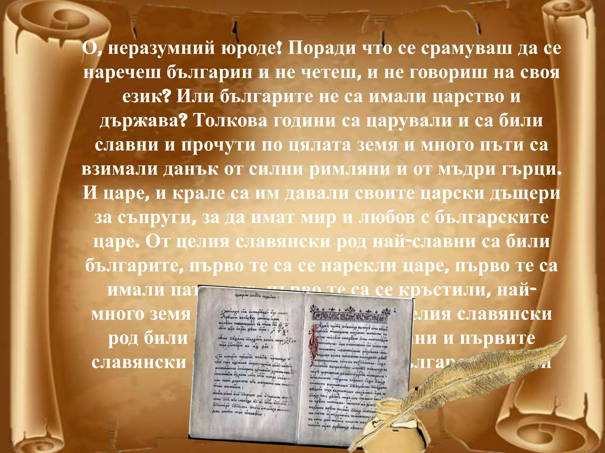 О, неразумний юроде! Поради что се срамуваш да се
наречеш българин и не четеш, и не говориш на своя
език? Или българите не са имали царство и
държава? Толкова години са царували и са били
славни и прочути по цялата земя и много пъти са
взимали данък от силни римляни и от мъдри гърци.
И царе, и крале са им давали своите царски дъщери
за съпруги, за да имат мир и любов с българските
царе. От целия славянски род най-славни са били
българите, първо те са се нарекли царе, първо те са
имали патриарх, първо те са се кръстили, най-
много земя те завладели. Така от целия славянски
род били най-силни и най-почитани и първите
славянски светци и просияли от българския род и
език.
 