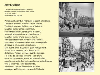 CANT DE VICENT
... a unes tres milles de la mar, a la banda
occidental del riu Guadalaviar, sobre el qual
hi ha cinc ponts...
SIR JOHN TALBOT DILLON.
Pense que ha arribat l’hora del teu cant a València.
Temies el moment. Confessa-t’ho: temies.
Temies el moment del teu cant a València.
La volies cantar sense solemnitat,
sense Mediterrani, sense grecs ni llatins,
sense picapedrers i sense obra de moro.
La volies cantar d’una manera humil,
amb castedat diríem. Veies el cant: creixia.
Lentament el miraves créixer com un crepuscle.
Arribava la nit, no escrivies el cant.
Més avant, altre dia, potser quan m’haja mort.
Potser en el moment de la Resurrecció
de la Carn. Tot pot ser. Més avant , si de cas.
I el tema de València tornava, i se n’anava
entre les teues coses, entre les teues síl·labes,
aquells moments d’amor i aquells moments de pena,
tota la teua vida –sinó tota la vida,
allò que tu saps de fonamental en ella–
anava per València, pels carrers de València.
 
