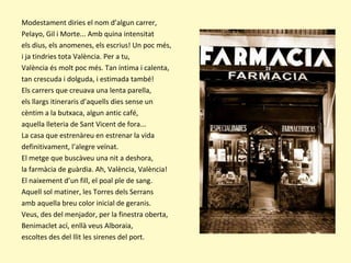 Modestament diries el nom d’algun carrer,
Pelayo, Gil i Morte... Amb quina intensitat
els dius, els anomenes, els escrius! Un poc més,
i ja tindries tota València. Per a tu,
València és molt poc més. Tan íntima i calenta,
tan crescuda i dolguda, i estimada també!
Els carrers que creuava una lenta parella,
els llargs itineraris d’aquells dies sense un
cèntim a la butxaca, algun antic café,
aquella lleteria de Sant Vicent de fora...
La casa que estrenàreu en estrenar la vida
definitivament, l’alegre veïnat.
El metge que buscàveu una nit a deshora,
la farmàcia de guàrdia. Ah, València, València!
El naixement d’un fill, el poal ple de sang.
Aquell sol matiner, les Torres dels Serrans
amb aquella breu color inicial de geranis.
Veus, des del menjador, per la finestra oberta,
Benimaclet ací, enllà veus Alboraia,
escoltes des del llit les sirenes del port.
 