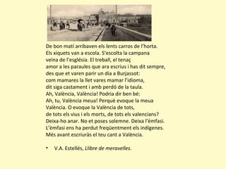 De bon matí arribaven els lents carros de l’horta.
Els xiquets van a escola. S’escolta la campana
veïna de l’església. El treball, el tenaç
amor a les paraules que ara escrius i has dit sempre,
des que et varen parir un dia a Burjassot:
com mamares la llet vares mamar l’idioma,
dit siga castament i amb perdó de la taula.
Ah, València, València! Podria dir ben bé:
Ah, tu, València meua! Perquè evoque la meua
València. O evoque la València de tots,
de tots els vius i els morts, de tots els valencians?
Deixa-ho anar. No et poses solemne. Deixa l’èmfasi.
L’èmfasi ens ha perdut freqüentment els indígenes.
Més avant escriuràs el teu cant a València.
• V.A. Estellés, Llibre de meravelles.
 