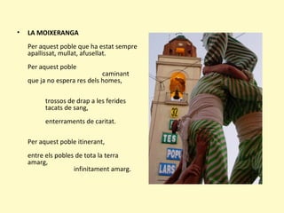 • LA MOIXERANGA
Per aquest poble que ha estat sempre
apallissat, mullat, afusellat.
Per aquest poble
caminant
que ja no espera res dels homes,
trossos de drap a les ferides
tacats de sang,
enterraments de caritat.
Per aquest poble itinerant,
entre els pobles de tota la terra
amarg,
infinitament amarg.
 